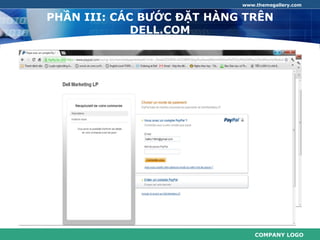 www.themegallery.com


      PHẦN III: CÁC BƯỚC ĐẶT HÀNG TRÊN
                   DELL.COM

 Bước 5: Chọn một Phương thức thanh toán.
Dell cung cấp các cách sau đây để trả tiền cho các thiết bị Dell
   của bạn:
+ Thẻ tín dụng (American Express, Visa, MasterCard, Discover)
+ PayPal tài khoản (đối với đơn đặt hàng trực tuyến)
+ Tài khoản ưu tiên Dell (dòng tín dụng cá nhân)




                                                       COMPANY LOGO
 