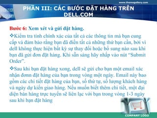 www.themegallery.com


      PHẦN III: CÁC BƯỚC ĐẶT HÀNG TRÊN
                   DELL.COM

Bước 6: Xem xét và gửi đặt hàng.
Kiểm tra tính chính xác của tất cả các thông tin mà bạn cung
cấp và đảm bảo rằng bạn đã điền tất cả những thứ bạn cần, bởi vì
dell không thực hiện bất kỳ sự thay đổi hoặc bổ sung nào sau khi
bạn đã gửi đơn đặt hàng. Khi sẵn sàng hãy nhấp vào nút “Submit
Order”.
Sau khi bạn đặt hàng xong, dell sẽ gửi cho bạn một email xác
nhận đơnn đặt hàng của bạn trong vòng một ngày. Email này bao
gồm các chi tiết đặt hàng của bạn, số thứ tự, số lượng khách hàng
và ngày dự kiến giao hàng. Nếu muốn biết thêm chi tiết, một đại
diện bán hàng trực tuyến sẽ liên lạc với bạn trong vòng 1-3 ngày
sau khi bạn đặt hàng

                                                       COMPANY LOGO
 