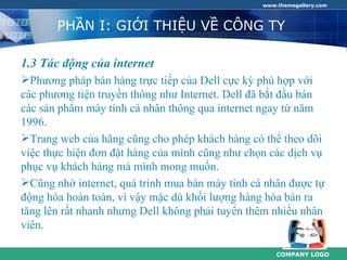 www.themegallery.com



       PHẦN I: GIỚI THIỆU VỀ CÔNG TY

1.3 Tác động của internet
Phương pháp bán hàng trực tiếp của Dell cực kỳ phù hợp với
các phương tiện truyền thông như Internet. Dell đã bắt đầu bán
các sản phẩm máy tính cá nhân thông qua internet ngay từ năm
1996.
Trang web của hãng cũng cho phép khách hàng có thể theo dõi
việc thực hiện đơn đặt hàng của mình cũng như chọn các dịch vụ
phục vụ khách hàng mà mình mong muốn.
Cũng nhờ internet, quá trình mua bán máy tính cá nhân được tự
động hóa hoàn toàn, vì vậy mặc dù khối lượng hàng hóa bán ra
tăng lên rất nhanh nhưng Dell không phải tuyển thêm nhiều nhân
viên.

                                                     COMPANY LOGO
 