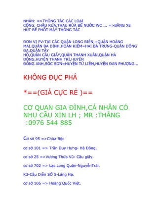 NHẬN: =>THÔNG TẮC CÁC LOẠI
CỐNG, CHẬU RỬA,THAU RỬA BỂ NƯỚC WC ... =>BẰNG XE
HÚT BỂ PHỐT MÁY THÔNG TẮC
ĐƠN VỊ PV:TẠI CÁC QUẬN LONG BIÊN,+QUẬN HOÀNG
MAI,QUẬN BA ĐÌNH,HOÀN KIẾM=HAI BÀ TRƯNG-QUẬN ĐỐNG
ĐA,QUẬN TÂY
HỒ,QUẬN CẦU GIẤY,QUẬN THANH XUÂN,QUẬN HÀ
ĐÔNG,HUYỆN THANH TRÌ,HUYỆN
ĐÔNG ANH,SÓC SƠN=HUYỆN TỪ LIÊM,HUYỆN ĐAN PHƯỢNG...
KHÔNG ĐỤC PHÁ
*==(GIÁ CỰC RẺ )==
CƠ QUAN GIA ĐÌNH,CÁ NHÂN CÓ
NHU CẦU XIN LH ; MR :THẮNG
:0976 544 885
cơ sở 95 =>Chùa Bộc
cơ sở 101 => Trần Duy Hưng- Hà Đông.
cơ sở 25 =>Vương Thừa Vũ- Cầu giấy.
cơ sở 702 => Lạc Long Quân-NguyễnTrãi.
K3-Cầu Diễn SỐ 5-Láng Hạ.
cơ sở 106 => Hoàng Quốc Việt.
 