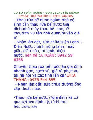 CƠ SỞ TOÀN THẮNG - ĐƠN VỊ CHUYÊN NGÀNH
HOTLINE : 043 744 0016 - 0976 544 885
- Thau rửa bể nước ngầm,nhà vệ
sinh,cần thau rửa bể nước Gia
đình,nhà máy thau bể inox,bể
xây,dịch vụ tận nhà quận,huyện giá
rẻ
- Nhận lắp đặt, sửa chữa Điện Lạnh -
Điện Nước : bình nóng lạnh, máy
giặt, điều hòa, tủ lạnh, điện
nước. liên hệ :A TOÀN: 0942 59
6368
Chuyên thau rửa bể nước ăn gia đình
nhanh gọn, sạch sẽ, giá rẻ,phục vụ
tại hà nội và các tỉnh lân cậnLH:A
THẮNG :0976 544 885
- Nhận lắp đặt, sửa chữa đường ống
cấp thoát nước
-Thau rửa bể nước //gia đình và cơ
quan//theo định kỳ,xử lý mùi
hôi, CHỐNG THẤM
 