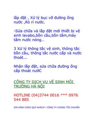 lắp đặt , Xử lý bục vỡ đường ống 
nước ,Rò rỉ nước. 
-Sửa chữa và lắp đặt mới thiết bị vệ 
sinh lavabo,bồn cầu,bồn tắm,máy 
tắm nước nóng… 
3 Xử lý thông tắc vệ sinh, thông tắc 
bồn cầu, thông tắc nước cấp và nước 
thoát... 
Nhận lắp đặt, sửa chữa đường ống 
cấp thoát nướC 
CÔNG TY DỊCH VỤ VỆ SINH MÔI 
TRƯỜNG HÀ NỘI 
HOTLINE (04)3744 0016 *** 0976 
544 885 
XIN KÍNH CHÀO QUÝ KHÁCH ! CÔNG TY CHÚNG TÔI CHUYÊN 
 