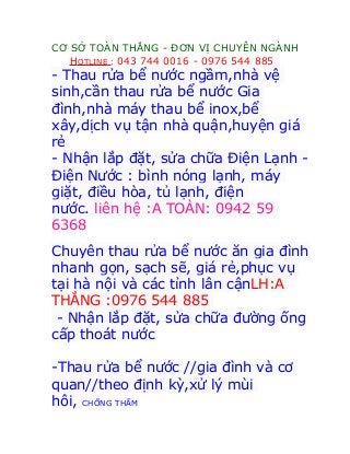 CƠ SỞ TOÀN THẮNG - ĐƠN VỊ CHUYÊN NGÀNH
HOTLINE : 043 744 0016 - 0976 544 885
- Thau rửa bể nước ngầm,nhà vệ
sinh,cần thau rửa bể nước Gia
đình,nhà máy thau bể inox,bể
xây,dịch vụ tận nhà quận,huyện giá
rẻ
- Nhận lắp đặt, sửa chữa Điện Lạnh -
Điện Nước : bình nóng lạnh, máy
giặt, điều hòa, tủ lạnh, điện
nước. liên hệ :A TOÀN: 0942 59
6368
Chuyên thau rửa bể nước ăn gia đình
nhanh gọn, sạch sẽ, giá rẻ,phục vụ
tại hà nội và các tỉnh lân cậnLH:A
THẮNG :0976 544 885
- Nhận lắp đặt, sửa chữa đường ống
cấp thoát nước
-Thau rửa bể nước //gia đình và cơ
quan//theo định kỳ,xử lý mùi
hôi, CHỐNG THẤM
 