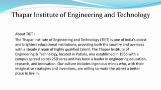 About TIET :
The Thapar Institute of Engineering and Technology (TIET) is one of India’s oldest
and brightest educational institutions, providing both the country and overseas
with a steady stream of highly qualified talent. The Thapar Institute of
Engineering & Technology, located in Patiala, was established in 1956 with a
campus spread across 250 acres and has been a leader in engineering education,
research, and innovation. Our culture includes ingenious minds who, with their
imaginative strategies and inventions, are willing to make the planet a better
place to live in.
Thapar Institute of Engineering and Technology
 