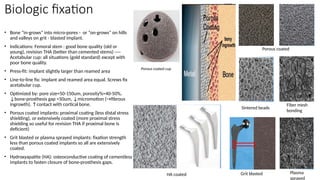 Biologic fixation
• Bone “in-grows” into micro-pores - or “on-grows” on hills
and valleys on grit - blasted implant.
• Indications: Femoral stem : good bone quality (old or
young), revision THA (better than cemented stems) ----
Acetabular cup: all situations (gold standard) except with
poor bone quality.
• Press-fit: implant slightly larger than reamed area
• Line-to-line fix: implant and reamed area equal. Screws fix
acetabular cup.
• Optimized by: pore size=50-150um, porosity%=40-50%,
↓bone-prosthesis gap <50um, ↓micromotion (→fibrous
ingrowth), ↑contact with cortical bone.
• Porous coated implants: proximal coating (less distal stress
shielding), or extensively coated (more proximal stress
shielding so useful for revision THA if proximal bone is
deficient)
• Grit blasted or plasma sprayed implants: fixation strength
less than porous coated implants so all are extensively
coated.
• Hydroxyapatite (HA): osteoconductive coating of cementless
implants to fasten closure of bone-prosthesis gaps.
Porous coated
Sintered beads
Fiber mesh
bonding
Grit blasted Plasma
sprayed
Porous coated cup
HA coated
 