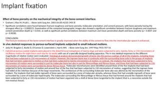 Implant fixation
Effect of bone porosity on the mechanical integrity of the bone-cement interface.
• Graham J, Ries M, Pruitt L. J Bone Joint Surg Am. 2003 Oct;85-A(10):1901-8
• Significant correlations were found between fracture toughness and bone porosity, trabecular orientation, and cement pressure, with bone porosity having the
strongest effect (p < 0.000015). Examination of the computed tomographic images also showed a significant correlation between fracture toughness and maximum
cement penetration depth (p < 0.033), as well as significant partial correlations between maximum and mean penetration depth and bone porosity (p < 0.0037 and
p < 0.0028).
CONCLUSION:
The fracture resistance of the bone-cement interface is greatly improved when the ability of the cement to flow into the intertrabecular spaces is enhanced.
In vivo skeletal responses to porous-surfaced implants subjected to small induced motions.
• Jasty M, Bragdon C, Burke D, O'Connor D, Lowenstein J, Harris WH. J Bone Joint Surg Am. 1997 May;79(5):707-14.
• Cylindrical porous-coated implants were placed in the distal femoral metaphyses of twenty dogs and were subjected to zero, twenty, forty, or 150 micrometers of
oscillatory motion for eight hours each day for six weeks with use of a specially designed loading apparatus. The in vivo skeletal responses to the different
magnitudes of relative motion were evaluated. Histological analysis demonstrated growth of bone into the porous coatings of all of the implants, including those
that had been subjected to 150 micrometers of motion. However, the ingrown bone was in continuity with the surrounding bone only in the groups of implants
that had not been subjected to motion or that had been subjected to twenty micrometers of motion; in contrast, the implants that had been subjected to forty
micrometers of motion were surrounded in part by trabecular bone but also in part by fibrocartilage and fibrous tissue, and those that had been subjected to 150
micrometers of motion were surrounded by dense fibrous tissue. Trabecular microfractures were identified around three of the five implants that had been
subjected to forty micrometers of motion and around four of the five that had been subjected to 150 micrometers of motion, suggesting that the ingrown bone
had failed at the interface because of the large movements. The architecture of the surrounding trabecular bone also was altered by the micromotion of the
implant. The implants that had stable ingrowth of bone were surrounded by a zone of trabecular atrophy, whereas those that had unstable ingrowth of bone were
surrounded by a zone of trabecular hypertrophy. The trabeculae surrounding the fibrocartilage or fibrous tissue that had formed around the implants that had
been subjected to forty or 150 micrometers of motion had been organized into a shell of dense bone tangential to the implant (that is, a neocortex outside the
non-osseous tissue).
 