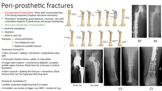 Peri-prosthetic fractures
• Intraoperative/Postoperative. More with uncemented hips
3.5% during impaction (implant size-bone mismatch).
• Prevention: templating, good exposure, reaming , care with
cementless implants in weak bones and proper positioning.
• Vancouver classification (intraoperative):
A : proximal metaphysis
B : diaphysis
C : distal to stem tip
Subtypes: 1 : cortex perforation
2 : non-displaced crack
3: displaced unstable fracture
Treatment: Femoral Fr:
1-Stem removal + cabling + reinsertion : longitudinal calcar
split.
2-Trochanter fixation (wires, cables, or claw-plate)
3-Longer stem implant + cortical strut allograft: complete
middle region fracture. Distal stem tip must pass 2 cortical
diameters.
4-Stem removal + platting the fracture + reinsertion: distal
fracture that can’t be bypassed with long stem.
Treatment: Acetabular Fr:
1-Stable: protected weight bearing 8-12 weeks
2-Unstable: use screws or bigger cup, ORIF + revision of cup
B2
B3
C2
Claw plate
C3
Jumbo cup
 
