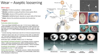 Wear – Aseptic loosening
Wear types:
* Adhesive: PE sticks to prosthesis → debris pulled-off.
* Abrasive: prosthesis scraping off particles (cheese grater effect).
* Third body: abrasion of PE by particle in joint space.
* Volumetric (cylindrical wear): depends on square radius of the head.
* Linear: distance the prosthesis penetrates into the poly liner.
Stages
Particulate debris formation:
* Non-cross linked UHMWPE wear rate = 0.1-0.2 mm/y. Highly cross-
linked UHMWPE is more wear resistant (generate smaller particle) but
has lower mechanical properties. Poly thickness <6 mm, age<50, men,
high activity → ↑↑ wear. Femoral head size 22-46 mm does not affect
wear rate.
* Ceramic bearings: lowest wear rate (0.5-2.5 micron/component/year)
* Metal-on-metal: wear rate 2.5-5 micron/y (more with cup abduction
>55⁰ and small component size), and particles stimulate lymphocytes.
Titanium has poor resistance to wear.
Particulate types: UHMWPE, PMMA, Co-Cr, Ti, Third body
Macrophage activated osteolysis: macrophages produce cytokines
(TNf-α , osteoclast activating factor, H2O2, acid phosphatase, PGs,
interleukins, oxide radicals) →osteoclast activation →bone resorption.
Prosthesis micromotion: →↑ particule wear →↑osteolysis. N-
telopeptide in urine ↑↑ with osteolysis
Debris dissemination: ↑hydrostatic pressure →debris dissemination
into effective joint space →↑osteolysis. Circumferentially coated stem
limits osteolysis in distal femur.
 