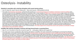 Osteolysis- Instability
Osteolysis in association with a total hip arthroplasty with ceramic bearing surfaces.
• Yoon TR, Rowe SM, Jung ST, Seon KJ, Maloney WJ. J Bone Joint Surg Am. 1998 Oct;80(10):1459-68
• The results of 103 total hip arthroplasties performed with insertion of a ceramic femoral head and acetabular component in ninety-six patients were
reviewed to determine the radiographic prevalence of osteolysis. After a mean duration of follow-up of ninety-two months (range, sixty to 125 months),
femoral osteolysis was observed in twenty-three hips (22 per cent), in one of two distinct patterns: linear osteolysis (twelve hips) or scalloping expansile-
type osteolysis (eleven hips). The most common locations of osteolysis in the femur were in zones I and VII as described by Gruen et al. Serial radiographs
demonstrated that the extent of the osteolysis progressed over time. Osteolysis of the pelvis, noted in forty-nine hips, was always associated with
migration of the acetabular socket. No focal osteolysis was observed in association with the stable sockets. Ten patients (ten hips) had a revision because
of loosening and migration of the acetabular component. In three of these patients, the femoral stem also was revised. Gross examination revealed
evidence of wear of the ceramic bearing surface in all ten patients. Scanning electron microscopy showed cracking and wear marks on the weight-bearing
surface. Histological evaluation of the tissue in the periprosthetic membrane demonstrated abundant ceramic wear particles. The interface membrane was
composed of a vascularized fibrous connective tissue with macrophages. Ultrastructurally, the macrophages contained numerous phagosomes of various
sizes, with electron-dense material within the cytoplasm of the cell. The mean size of the ceramic particles, as determined with scanning electron
microscopy, was 0.71 micrometer (range, 0.13 to 7.20 micrometers). This study supports the concept that ceramic wear particles can stimulate a foreign-
body response and periprosthetic osteolysis.
Instability after total hip arthroplasty: treatment with large femoral heads vs constrained liners.
• Sikes CV, Lai LP, Schreiber M, Mont MA, Jinnah RH, Seyler TM. J Arthroplasty. 2008 Oct;23(7 Suppl):59-63
• One of the most common complications after total hip arthroplasty is instability. This study reviewed the recent literature concerning the indications,
contraindications, and results of recent studies using both constrained liners and large femoral heads to treat instability after total hip arthroplasty. We
also report on the results of a series of 41 patients (52 hips) considered being at high risk for dislocation who were treated with large-diameter metal-on-
metal bearings and who were compared with a matched group of hips treated with standard-size metal-on-polyethylene bearings. The large-diameter
femoral head group had no dislocations at a minimum follow-up of 24 months, whereas the standard-size group had 2 dislocations. We support the use of
large femoral heads to treat instability in a wide variety of patients because of the increased stability, decreased wear of modern metal-on-metal designs,
increased range of motion, and variety of revision options.
 