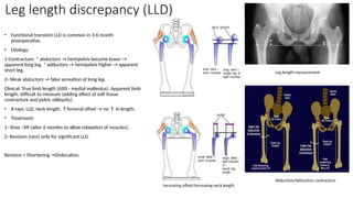 Leg length discrepancy (LLD)
• Functional transient LLD is common in 3-6 month
postoperative.
• Etiology:
1-Contracture: * abductors → hemipelvis become lower →
apparent long leg, * adductors → hemipelvis higher → apparent
short leg.
2- Weak abductors → false sensation of long leg.
Clinical: True limb length (ASIS - medial malleolus). Apparent limb
length: difficult to measure (adding effect of soft tissue
contracture and pelvic obliquity).
• X-rays: LLD, neck length. ↑femoral offset → no ↑ in length.
• Treatment:
1- Shoe –lift (after 6 months to allow relaxation of muscles)..
2- Revision (rare) only for significant LLD.
Revision + Shortening →Dislocation.
Abduction/Adduction contracture
Leg length measurement
Increasing offset/Increasing neck length
 