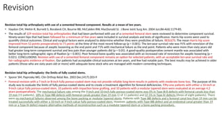 Revision
Revision total hip arthroplasty with use of a cemented femoral component. Results at a mean of ten years.
• Haydon CM, Mehin R, Burnett S, Rorabeck CH, Bourne RB, McCalden RW, MacDonald SJ. J Bone Joint Surg Am. 2004 Jun;86-A(6):1179-85.
• The results of 129 revision total hip arthroplasties that had been performed with use of a cemented femoral stem were reviewed to determine component survival.
Ninety-seven hips that had been followed for a minimum of five years were included in survival analysis and tests of significance. Harris hip scores were used to
quantify clinical outcomes. Clinical and surgical factors were analyzed to determine whether they were predictive of failure. RESULTS: The mean Harris hip score
improved from 52 points preoperatively to 71 points at the time of the most recent follow-up (p < 0.001). The ten-year survival rate was 91% with rerevision of the
femoral component because of aseptic loosening as the end point and 71% with mechanical failure as the end point. Patients who were more than sixty years old
had greater long-term component survival and less pain than younger patients did (p < 0.05). A good-quality postoperative cement mantle was associated with
better long-term radiographic signs of fixation (p < 0.001). Poor femoral bone quality was associated with an increased rate of rerevision for aseptic loosening (p =
0.021). CONCLUSIONS: Revision with use of a cemented femoral component remains an option for selected patients, with an acceptable ten-year survival rate and
fair radiographic evidence of fixation. Our patients had acceptable clinical outcomes at ten years, and few had notable pain. The best results may be achieved in older
patients (those who are sixty years old or more) with adequate bone stock who are managed with modern cementing techniques.
Revision total hip arthroplasty: the limits of fully coated stems.
• Sporer SM, Paprosky WG. Clin Orthop Relat Res. 2003 Dec;(417):203-9
• Femoral revision with a 7-inch or 8-inch fully porous-coated stem may not provide reliable long-term results in patients with moderate bone loss. The purpose of this
study was to evaluate the limits of fully porous-coated stems and to create a treatment algorithm for femoral deficiencies. Fifty-one patients with either a 10-inch or
9-inch calcar fully porous-coated stem, 10 patients with impaction bone grafting, and 10 patients with a modular tapered stem were evaluated at an average 4.2
years postoperatively. The mechanical failure rate among the 9-inch and 10-inch fully porous-coated stems was 0% in Type III B defects with femoral canals less than
19 mm (15 patients), 18% in Type IIIB defects with femoral canals greater than 19 mm (2 of 11 patients) and 37.5% in Type IV defects (three of eight patients). There
were no mechanical failures observed among the bone packing or modular tapered stems. Patients with Type IIIB defects and a femoral canal less than 19 mm can be
treated successfully with either a 10-inch or 9-inch calcar fully porous-coated stem. However, patients with Type IIIB defect and an endosteal canal greater than 19
mm or a Type IV defect require alternative methods of reconstruction such as a modular tapered stem or a bone packing procedure.
 