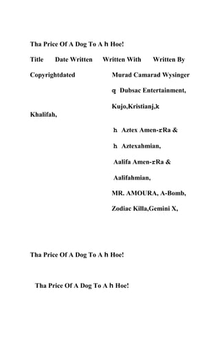 Tha Price Of A Dog To A h Hoe!
Title Date Written Written With Written By
Copyrightdated Murad Camarad Wysinger
q Dubsac Entertainment,
Kujo,Kristianj,k
Khalifah,
h Aztex Amen-rRa &
h Aztexahmian,
Aalifa Amen-rRa &
Aalifahmian,
MR. AMOURA, A-Bomb,
Zodiac Killa,Gemini X,
Tha Price Of A Dog To A h Hoe!
Tha Price Of A Dog To A h Hoe!
 
