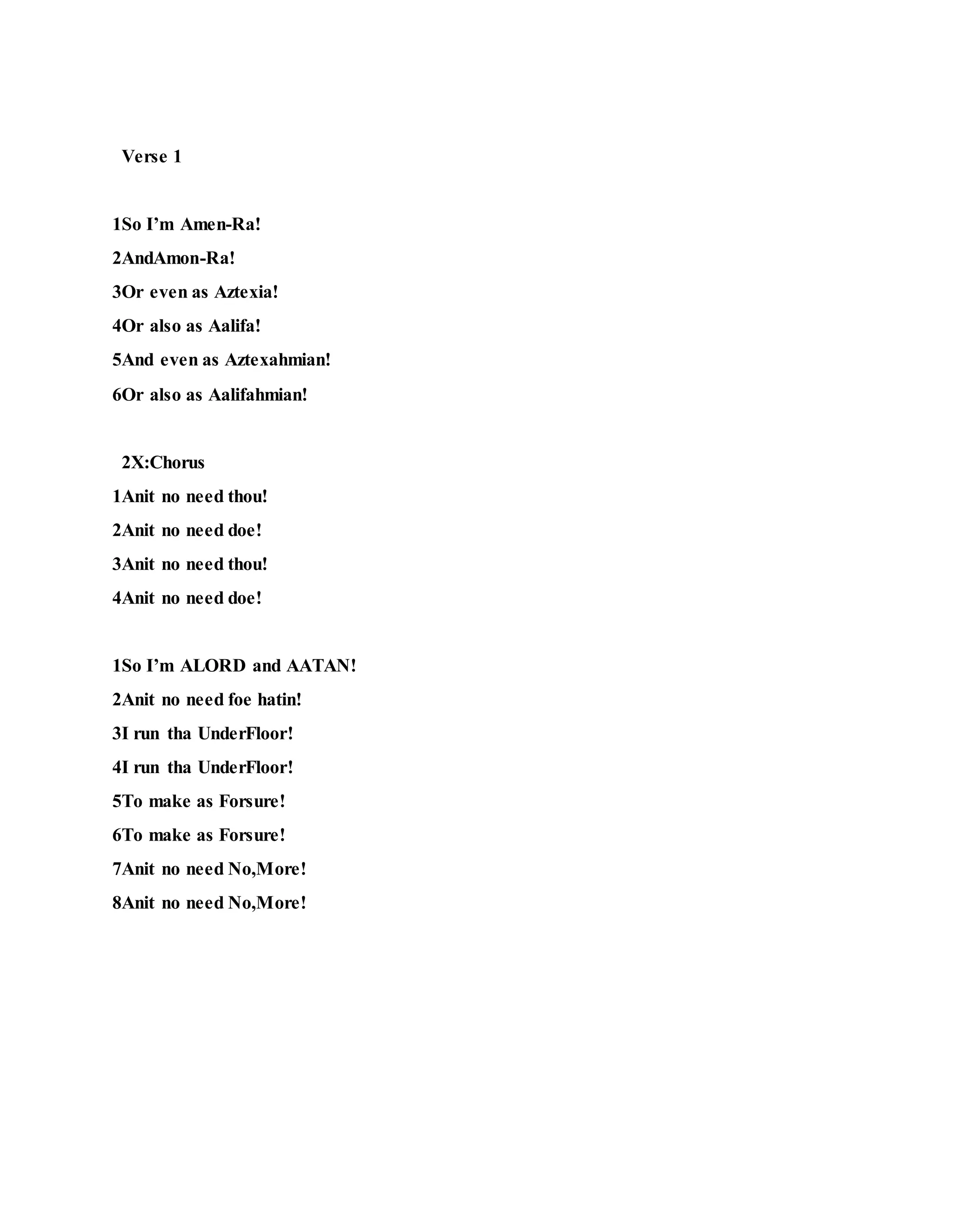 Verse 1
1So I’m Amen-Ra!
2AndAmon-Ra!
3Or even as Aztexia!
4Or also as Aalifa!
5And even as Aztexahmian!
6Or also as Aalifahmian!
2X:Chorus
1Anit no need thou!
2Anit no need doe!
3Anit no need thou!
4Anit no need doe!
1So I’m ALORD and AATAN!
2Anit no need foe hatin!
3I run tha UnderFloor!
4I run tha UnderFloor!
5To make as Forsure!
6To make as Forsure!
7Anit no need No,More!
8Anit no need No,More!
 