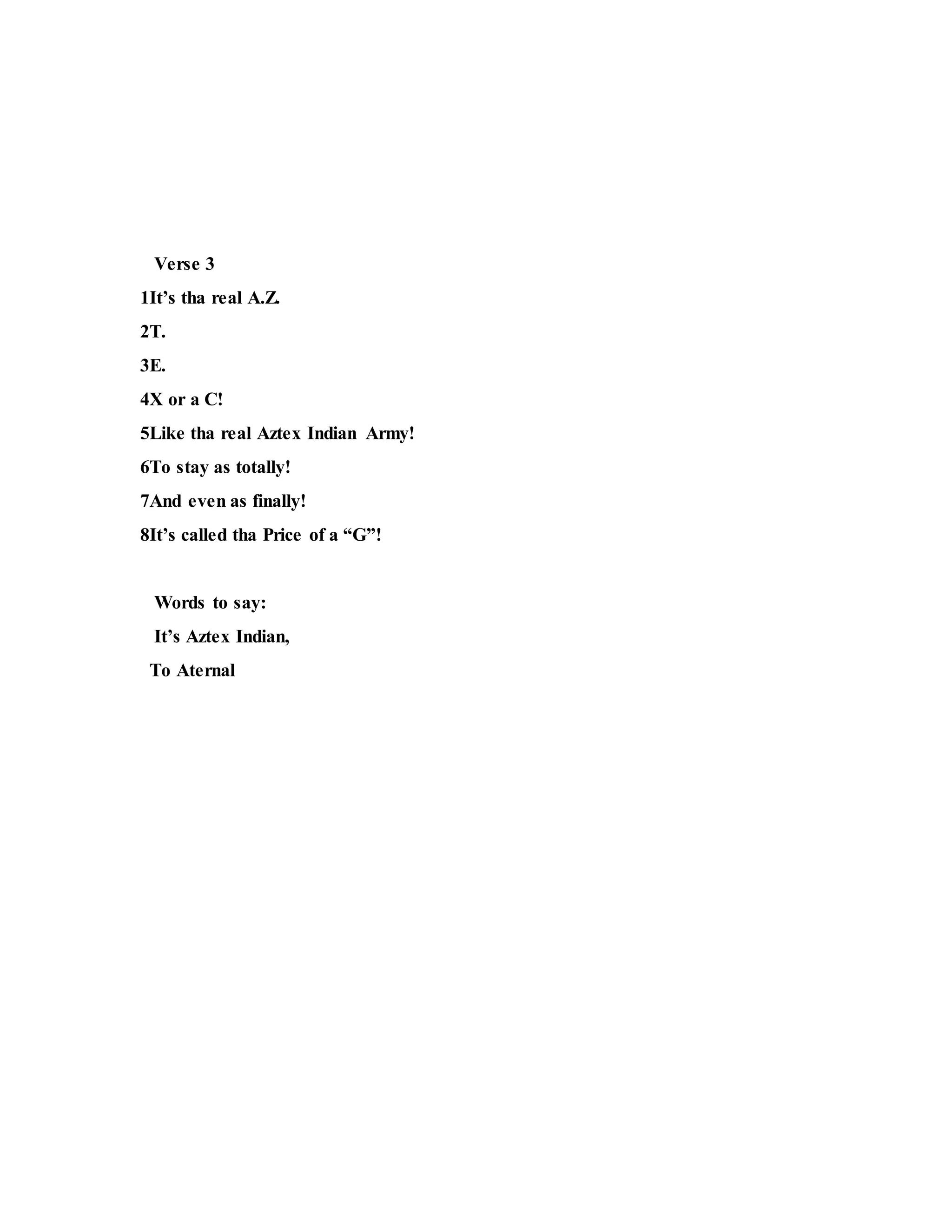 Verse 3
1It’s tha real A.Z.
2T.
3E.
4X or a C!
5Like tha real Aztex Indian Army!
6To stay as totally!
7And even as finally!
8It’s called tha Price of a “G”!
Words to say:
It’s Aztex Indian,
To Aternal
 