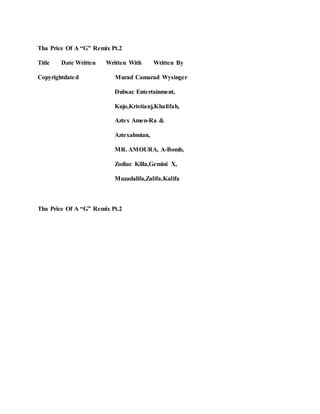 Tha Price Of A “G” Remix Pt.2
Title Date Written Written With Written By
Copyrightdated Murad Camarad Wysinger
Dubsac Entertainment,
Kujo,Kristianj,Khalifah,
Aztex Amen-Ra &
Aztexahmian,
MR. AMOURA, A-Bomb,
Zodiac Killa,Gemini X,
Muzadalifa,Zalifa,Kalifa
Tha Price Of A “G” Remix Pt.2
 