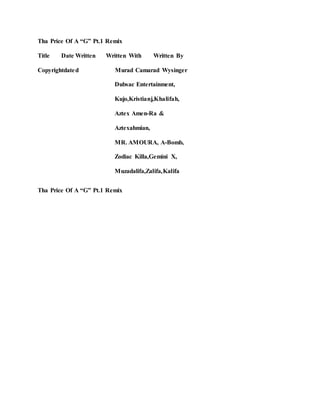 Tha Price Of A “G” Pt.1 Remix
Title Date Written Written With Written By
Copyrightdated Murad Camarad Wysinger
Dubsac Entertainment,
Kujo,Kristianj,Khalifah,
Aztex Amen-Ra &
Aztexahmian,
MR. AMOURA, A-Bomb,
Zodiac Killa,Gemini X,
Muzadalifa,Zalifa,Kalifa
Tha Price Of A “G” Pt.1 Remix
 