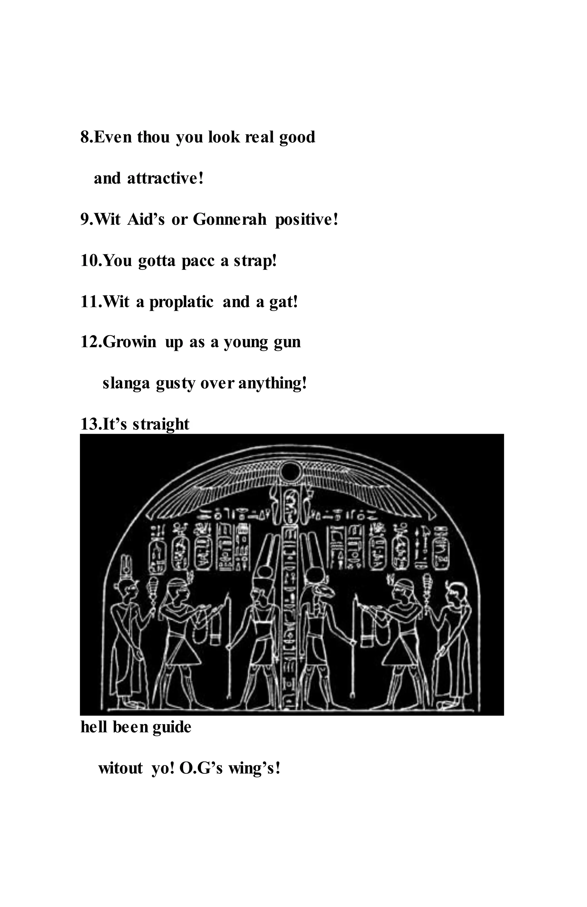 8.Even thou you look real good
and attractive!
9.Wit Aid’s or Gonnerah positive!
10.You gotta pacc a strap!
11.Wit a proplatic and a gat!
12.Growin up as a young gun
slanga gusty over anything!
13.It’s straight
hell been guide
witout yo! O.G’s wing’s!
 