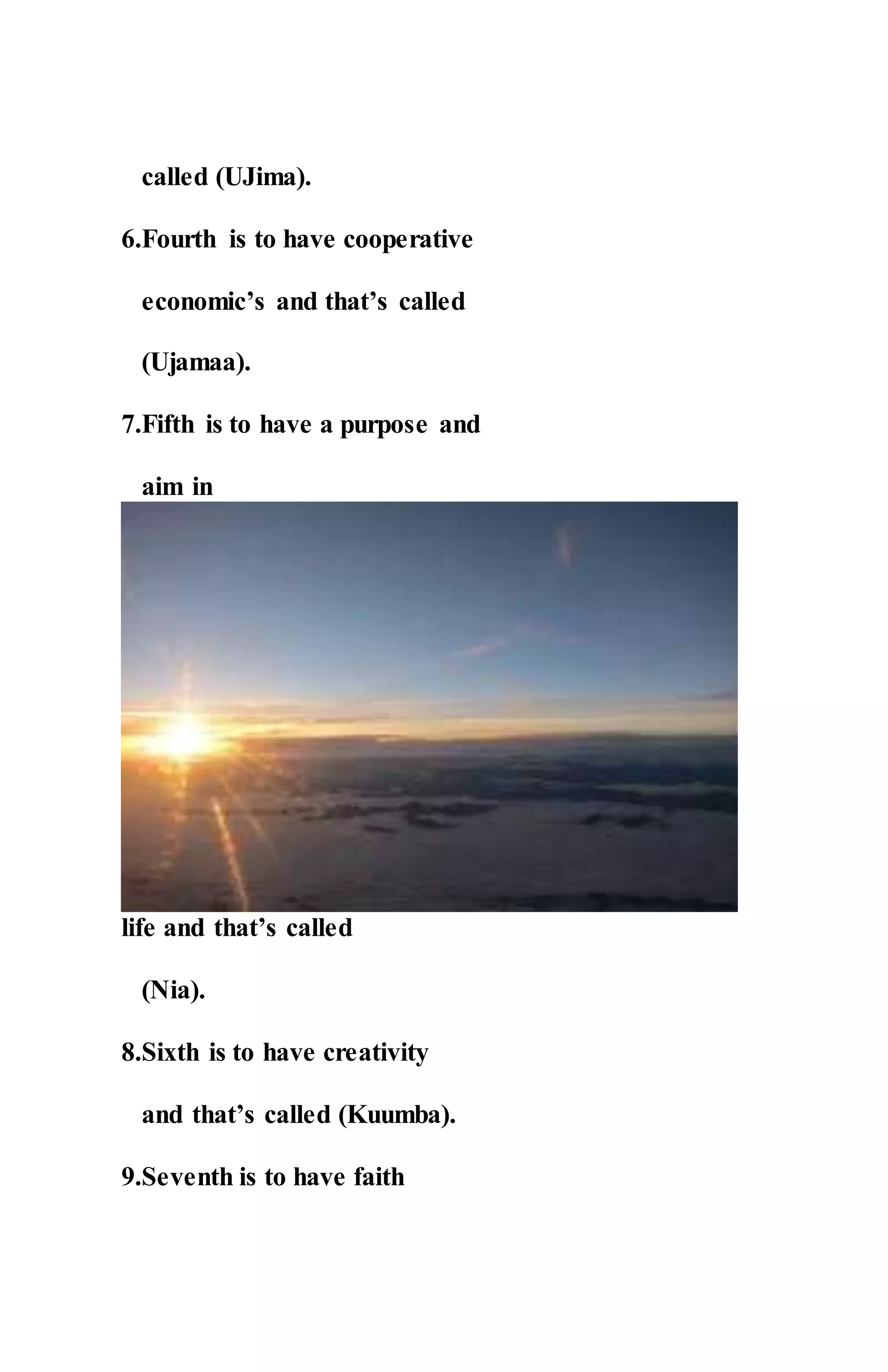 called (UJima).
6.Fourth is to have cooperative
economic’s and that’s called
(Ujamaa).
7.Fifth is to have a purpose and
aim in
life and that’s called
(Nia).
8.Sixth is to have creativity
and that’s called (Kuumba).
9.Seventh is to have faith
 