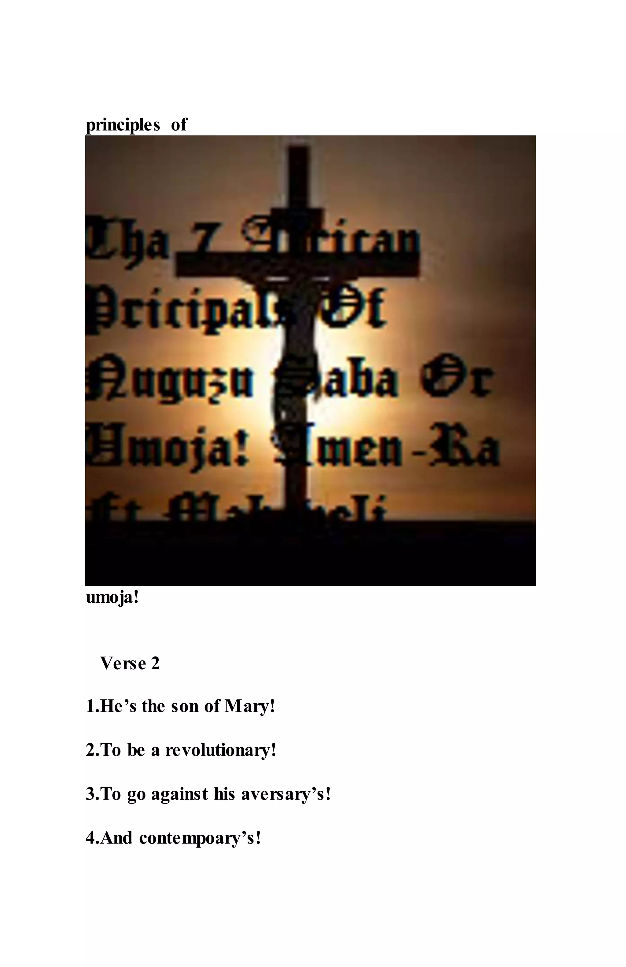 principles of
umoja!
Verse 2
1.He’s the son of Mary!
2.To be a revolutionary!
3.To go against his aversary’s!
4.And contempoary’s!
 
