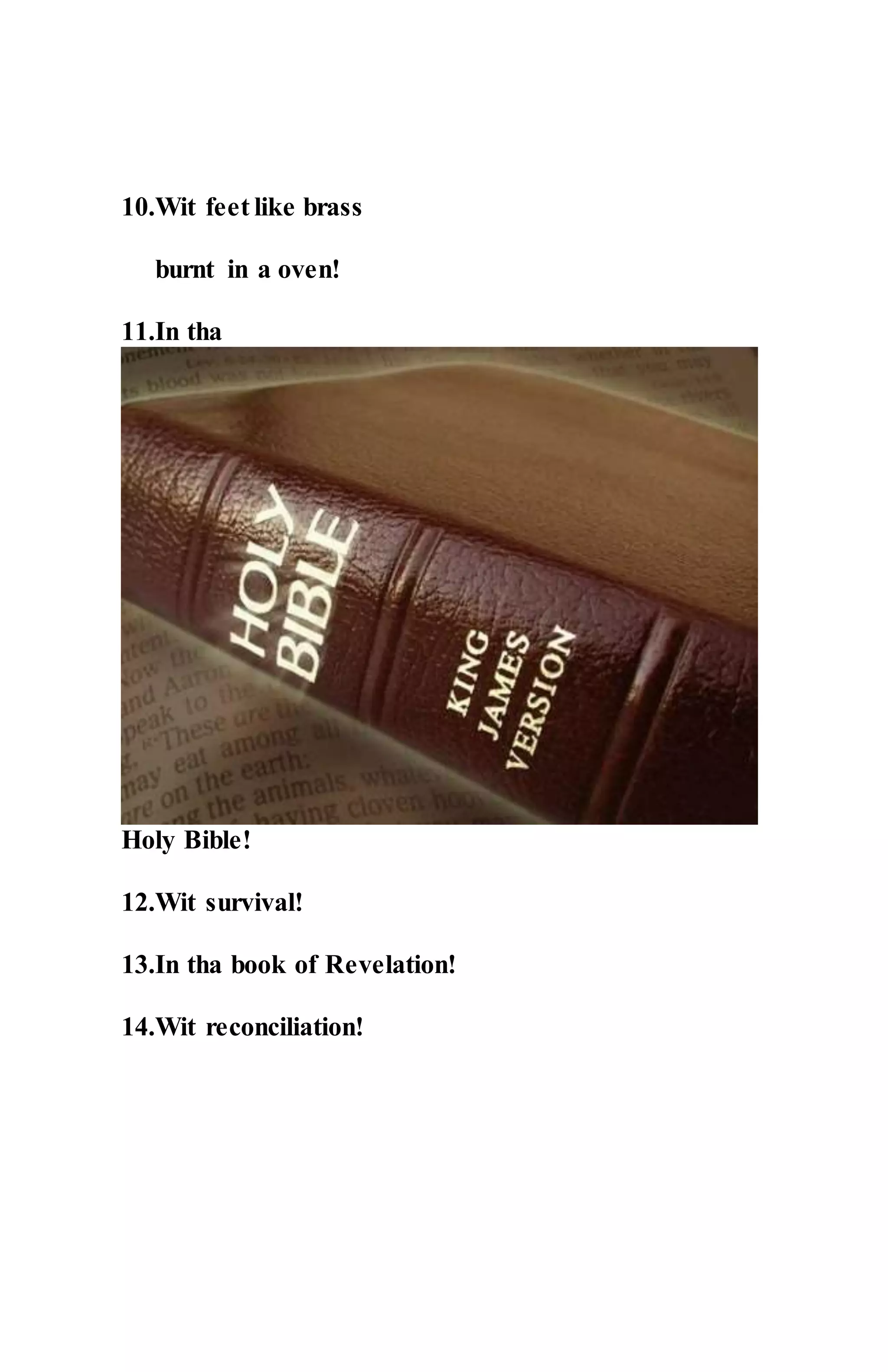 10.Wit feet like brass
burnt in a oven!
11.In tha
Holy Bible!
12.Wit survival!
13.In tha book of Revelation!
14.Wit reconciliation!
 