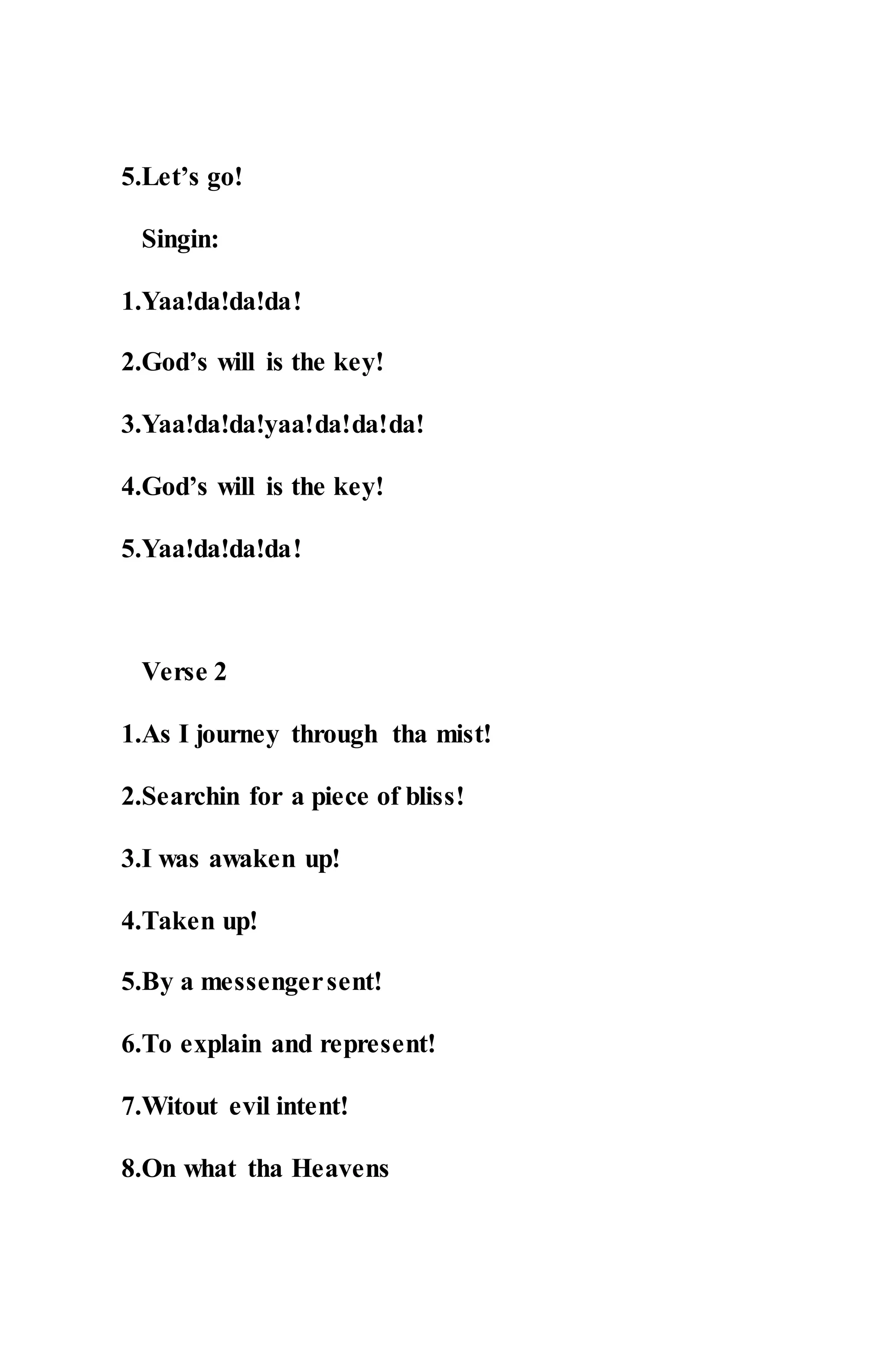 5.Let’s go!
Singin:
1.Yaa!da!da!da!
2.God’s will is the key!
3.Yaa!da!da!yaa!da!da!da!
4.God’s will is the key!
5.Yaa!da!da!da!
Verse 2
1.As I journey through tha mist!
2.Searchin for a piece of bliss!
3.I was awaken up!
4.Taken up!
5.By a messengersent!
6.To explain and represent!
7.Witout evil intent!
8.On what tha Heavens
 