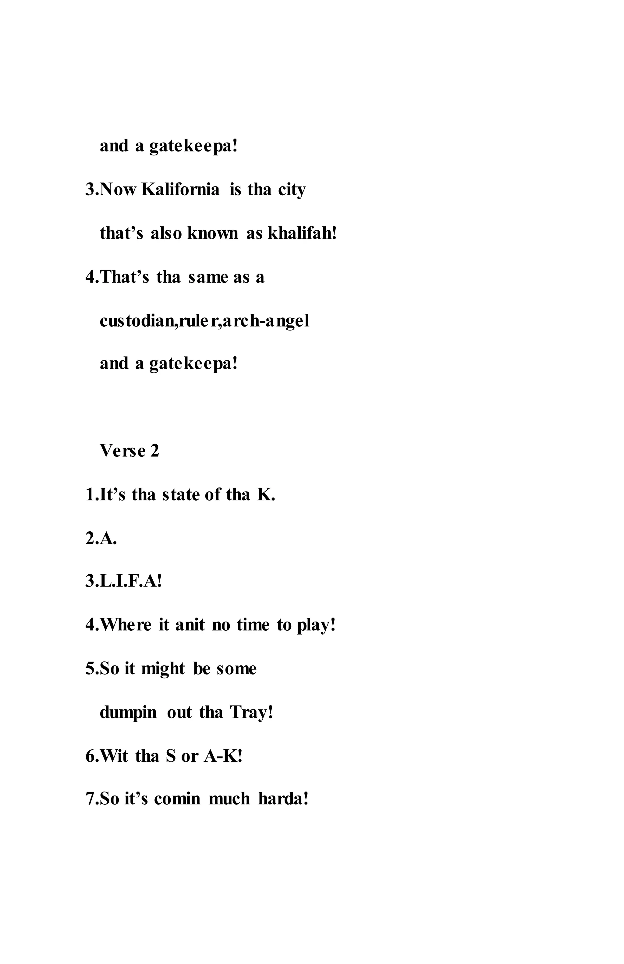 and a gatekeepa!
3.Now Kalifornia is tha city
that’s also known as khalifah!
4.That’s tha same as a
custodian,ruler,arch-angel
and a gatekeepa!
Verse 2
1.It’s tha state of tha K.
2.A.
3.L.I.F.A!
4.Where it anit no time to play!
5.So it might be some
dumpin out tha Tray!
6.Wit tha S or A-K!
7.So it’s comin much harda!
 