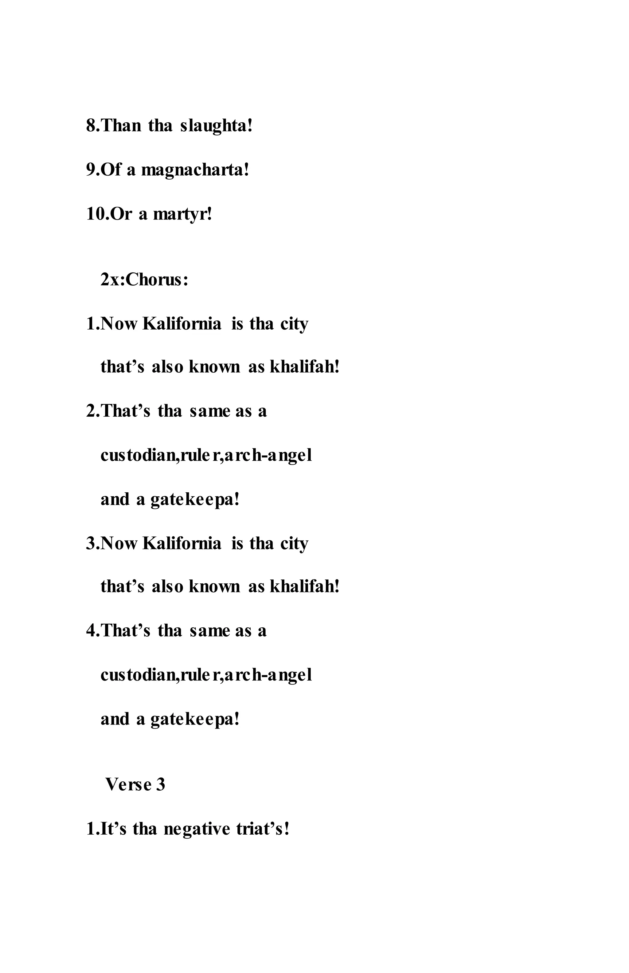 8.Than tha slaughta!
9.Of a magnacharta!
10.Or a martyr!
2x:Chorus:
1.Now Kalifornia is tha city
that’s also known as khalifah!
2.That’s tha same as a
custodian,ruler,arch-angel
and a gatekeepa!
3.Now Kalifornia is tha city
that’s also known as khalifah!
4.That’s tha same as a
custodian,ruler,arch-angel
and a gatekeepa!
Verse 3
1.It’s tha negative triat’s!
 