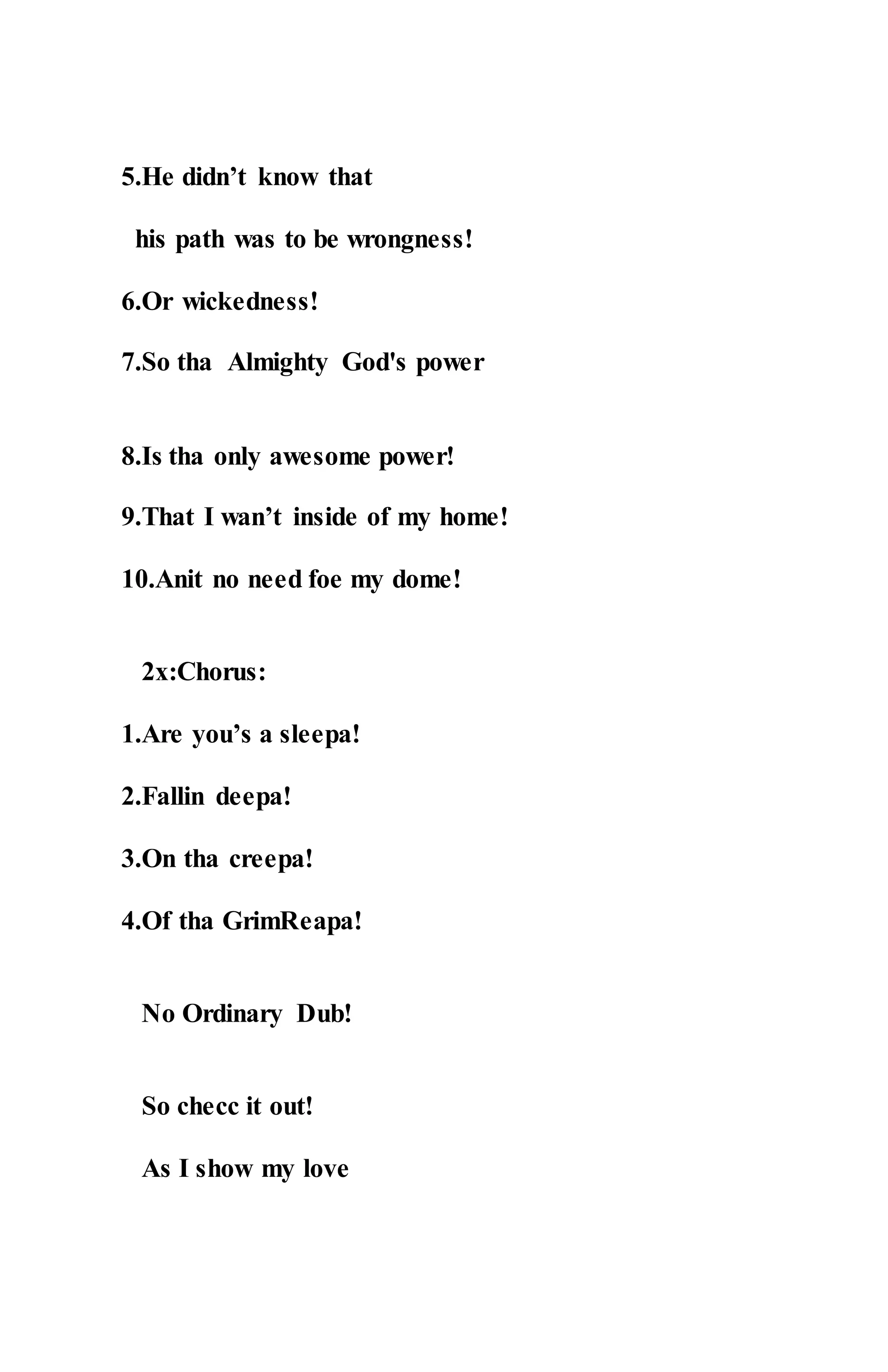 5.He didn’t know that
his path was to be wrongness!
6.Or wickedness!
7.So tha Almighty God's power
8.Is tha only awesome power!
9.That I wan’t inside of my home!
10.Anit no need foe my dome!
2x:Chorus:
1.Are you’s a sleepa!
2.Fallin deepa!
3.On tha creepa!
4.Of tha GrimReapa!
No Ordinary Dub!
So checc it out!
As I show my love
 