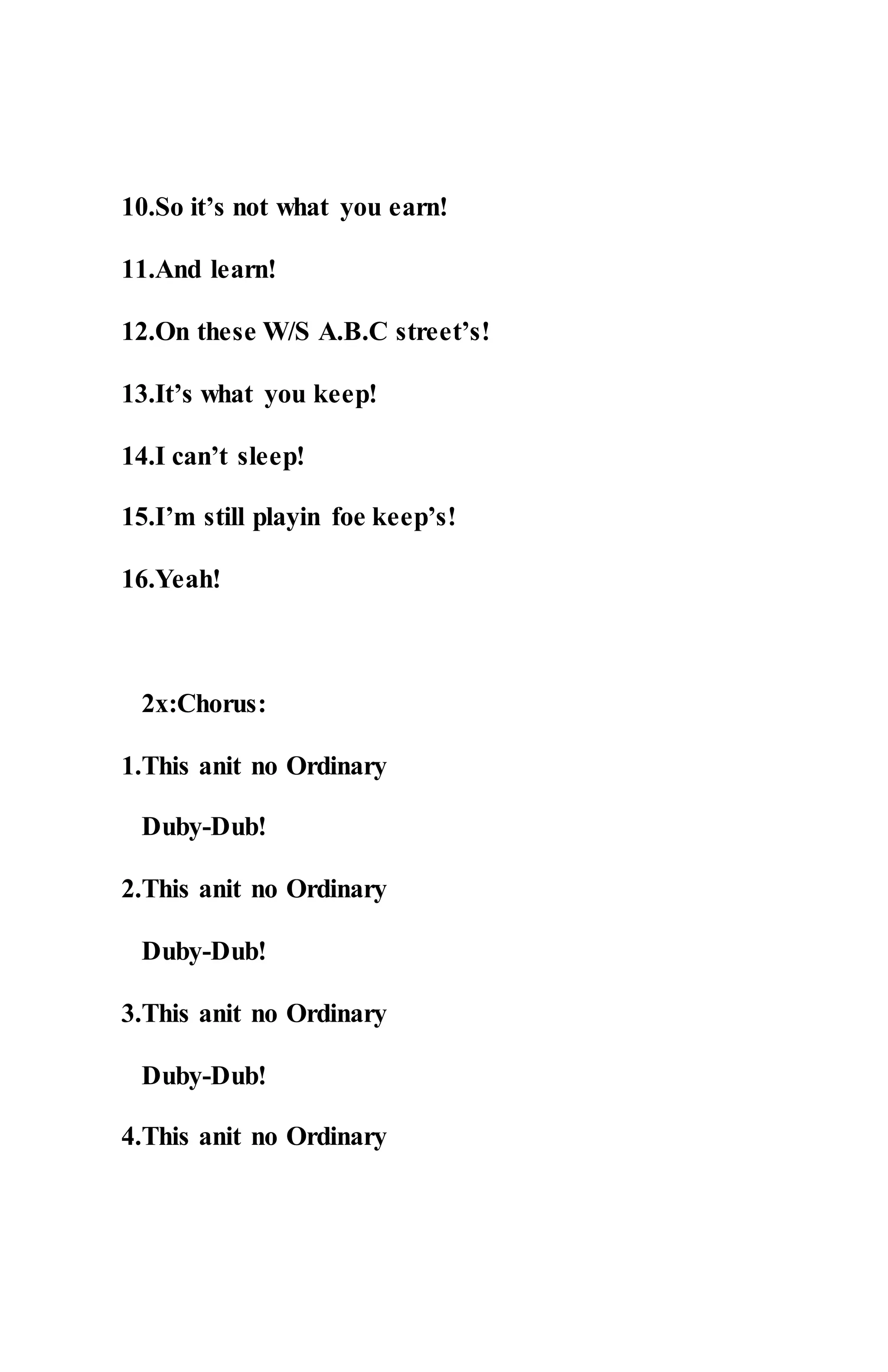10.So it’s not what you earn!
11.And learn!
12.On these W/S A.B.C street’s!
13.It’s what you keep!
14.I can’t sleep!
15.I’m still playin foe keep’s!
16.Yeah!
2x:Chorus:
1.This anit no Ordinary
Duby-Dub!
2.This anit no Ordinary
Duby-Dub!
3.This anit no Ordinary
Duby-Dub!
4.This anit no Ordinary
 