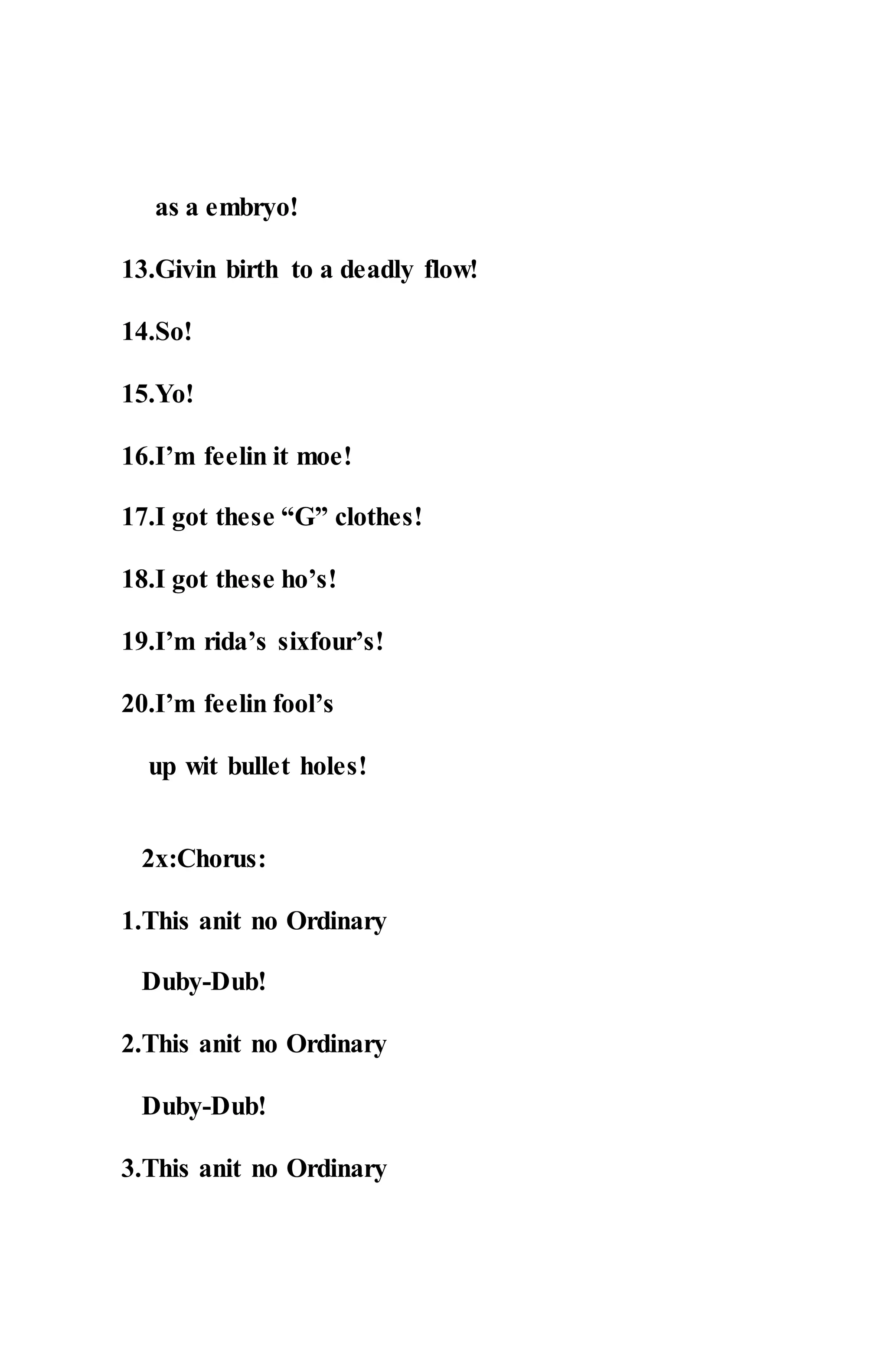 as a embryo!
13.Givin birth to a deadly flow!
14.So!
15.Yo!
16.I’m feelin it moe!
17.I got these “G” clothes!
18.I got these ho’s!
19.I’m rida’s sixfour’s!
20.I’m feelin fool’s
up wit bullet holes!
2x:Chorus:
1.This anit no Ordinary
Duby-Dub!
2.This anit no Ordinary
Duby-Dub!
3.This anit no Ordinary
 