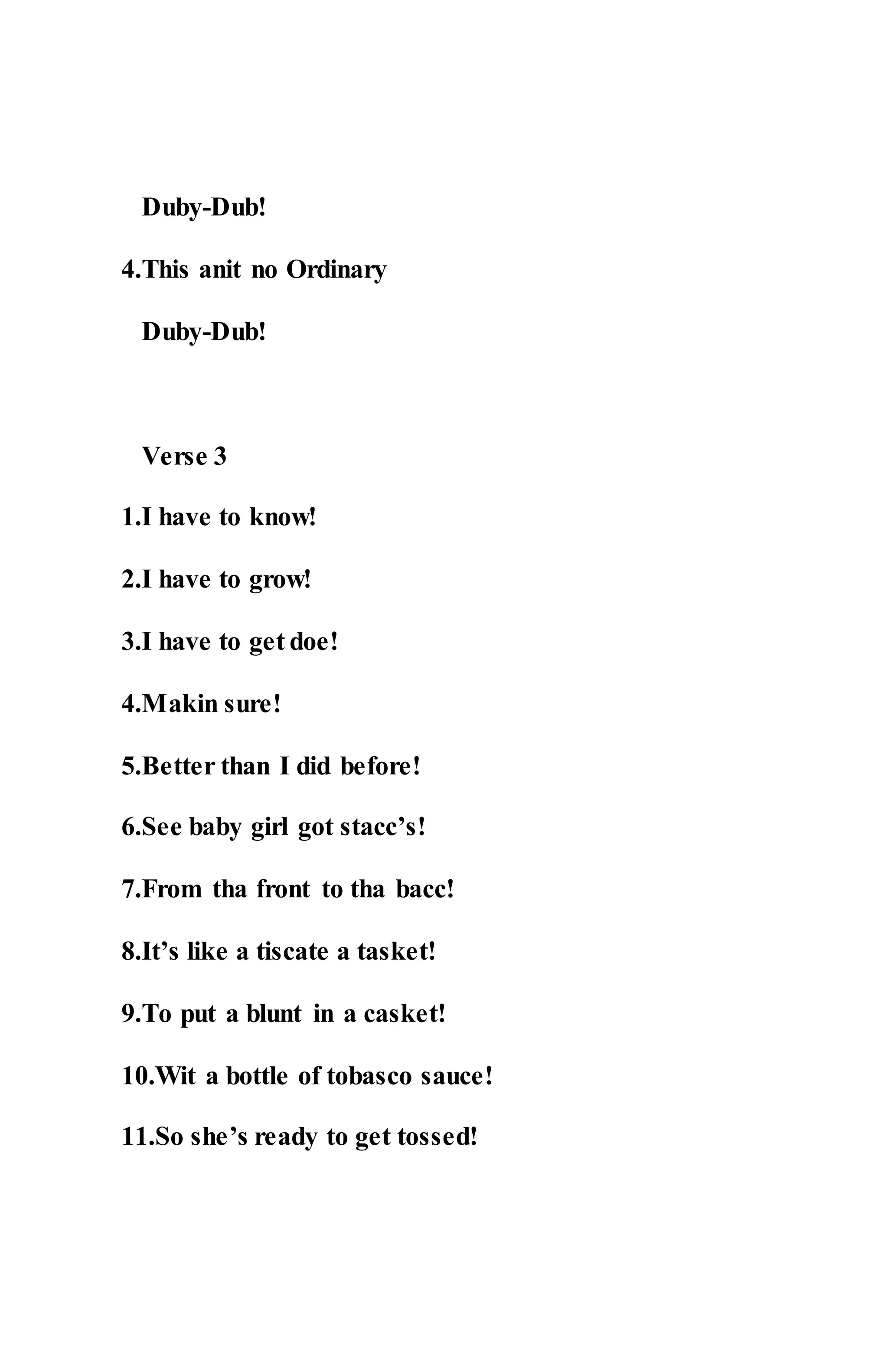 Duby-Dub!
4.This anit no Ordinary
Duby-Dub!
Verse 3
1.I have to know!
2.I have to grow!
3.I have to get doe!
4.Makin sure!
5.Better than I did before!
6.See baby girl got stacc’s!
7.From tha front to tha bacc!
8.It’s like a tiscate a tasket!
9.To put a blunt in a casket!
10.Wit a bottle of tobasco sauce!
11.So she’s ready to get tossed!
 
