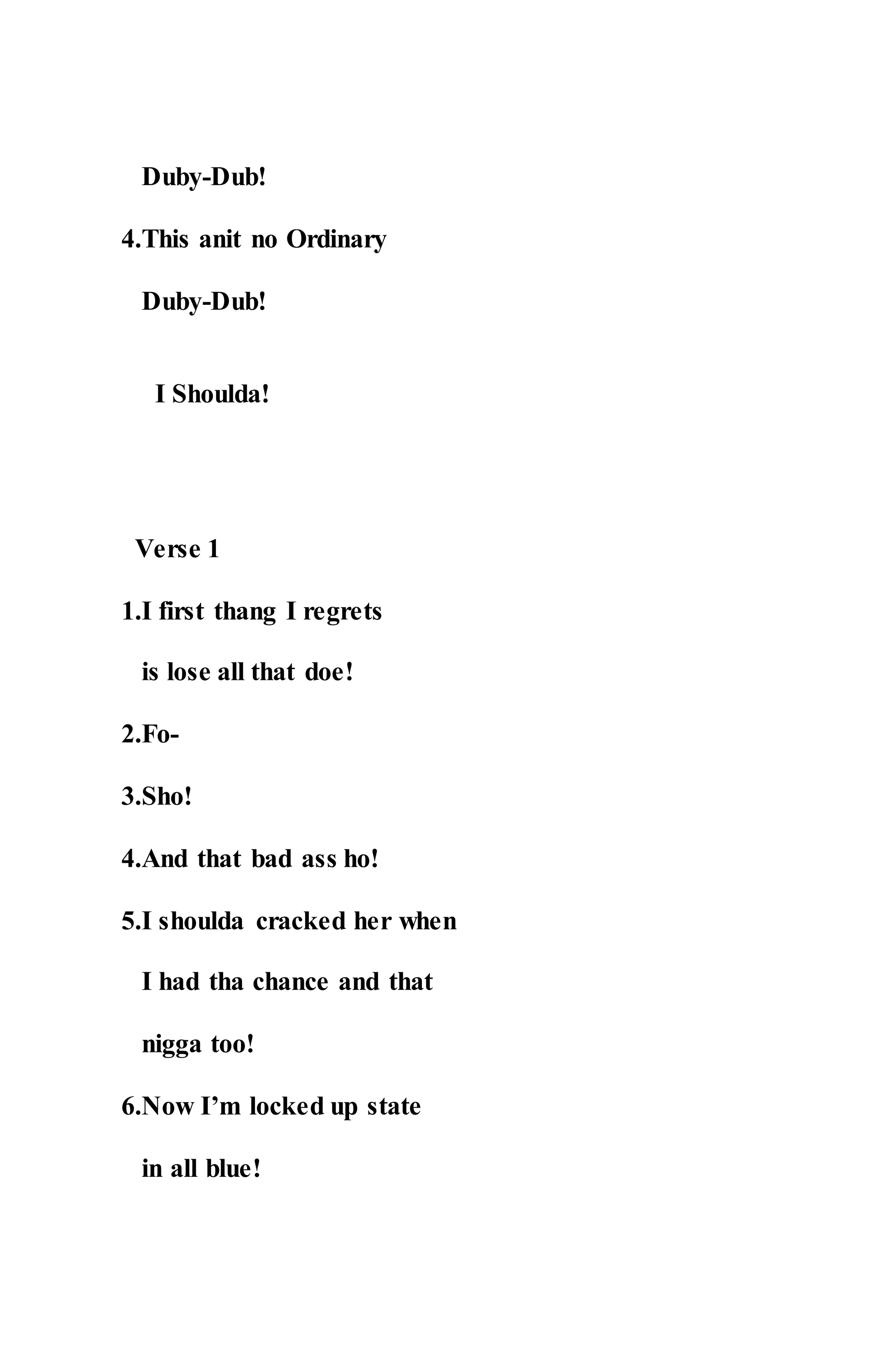 Duby-Dub!
4.This anit no Ordinary
Duby-Dub!
I Shoulda!
Verse 1
1.I first thang I regrets
is lose all that doe!
2.Fo-
3.Sho!
4.And that bad ass ho!
5.I shoulda cracked her when
I had tha chance and that
nigga too!
6.Now I’m locked up state
in all blue!
 