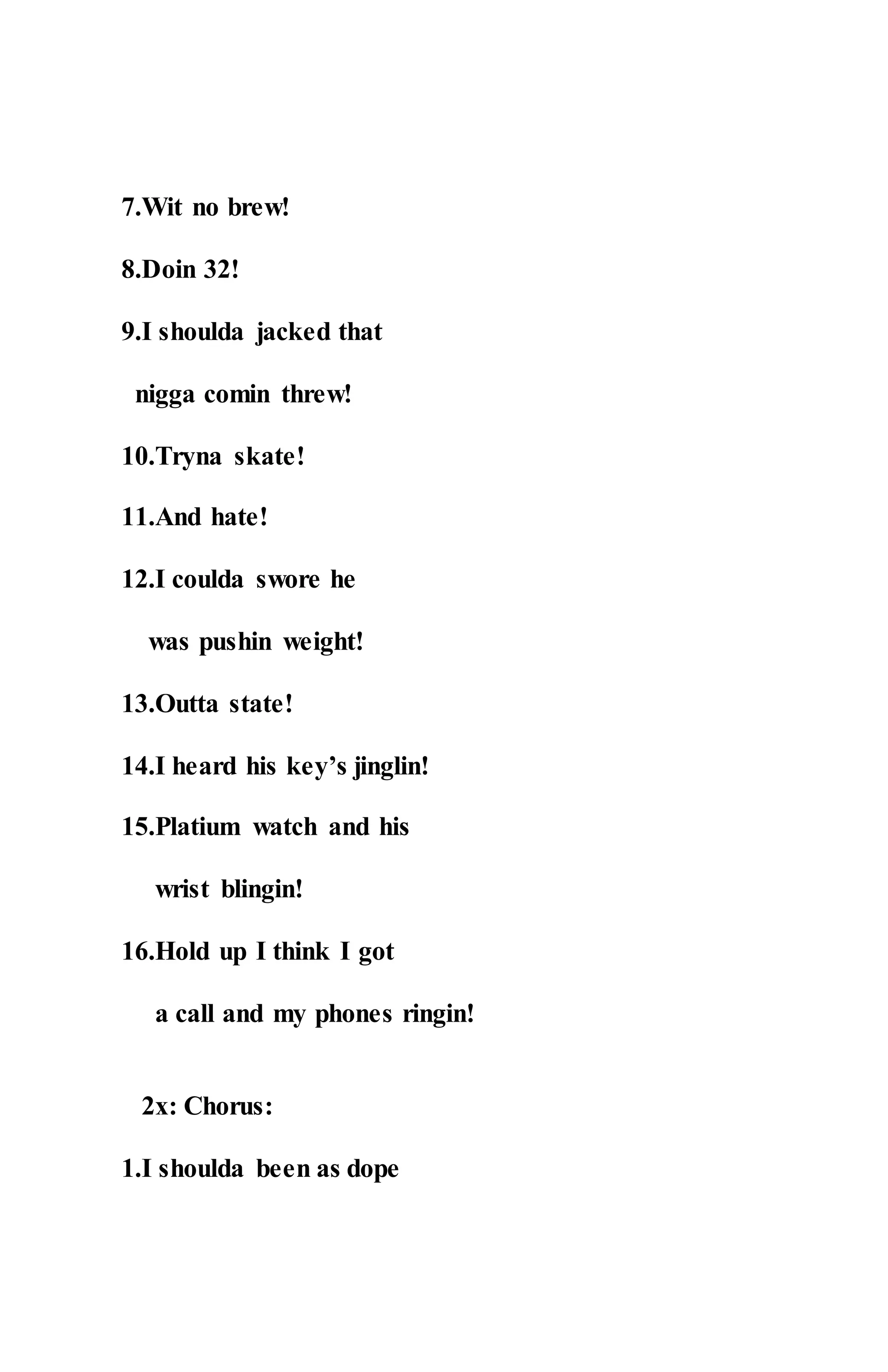 7.Wit no brew!
8.Doin 32!
9.I shoulda jacked that
nigga comin threw!
10.Tryna skate!
11.And hate!
12.I coulda swore he
was pushin weight!
13.Outta state!
14.I heard his key’s jinglin!
15.Platium watch and his
wrist blingin!
16.Hold up I think I got
a call and my phones ringin!
2x: Chorus:
1.I shoulda been as dope
 