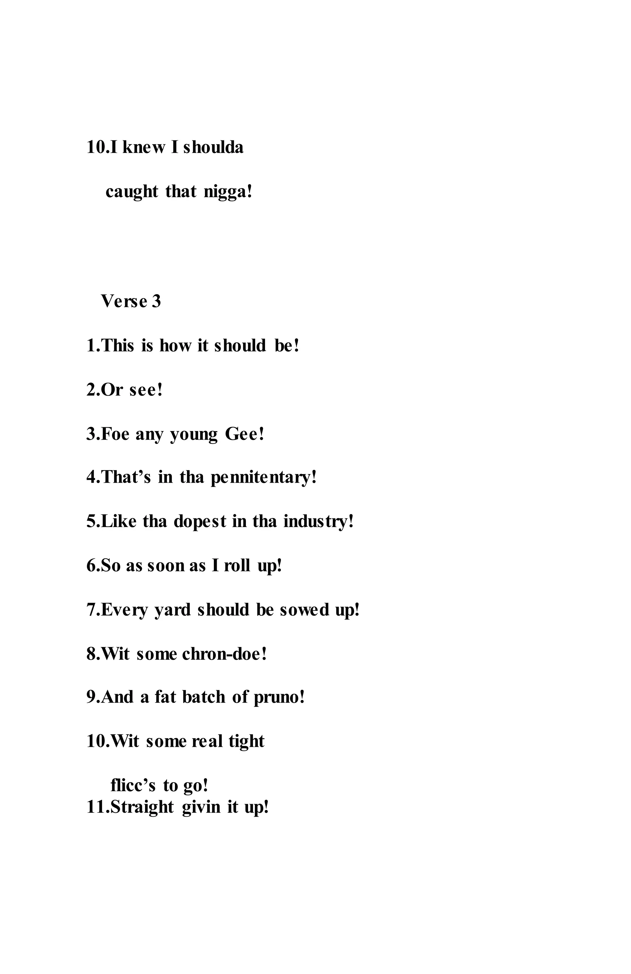 10.I knew I shoulda
caught that nigga!
Verse 3
1.This is how it should be!
2.Or see!
3.Foe any young Gee!
4.That’s in tha pennitentary!
5.Like tha dopest in tha industry!
6.So as soon as I roll up!
7.Every yard should be sowed up!
8.Wit some chron-doe!
9.And a fat batch of pruno!
10.Wit some real tight
flicc’s to go!
11.Straight givin it up!
 