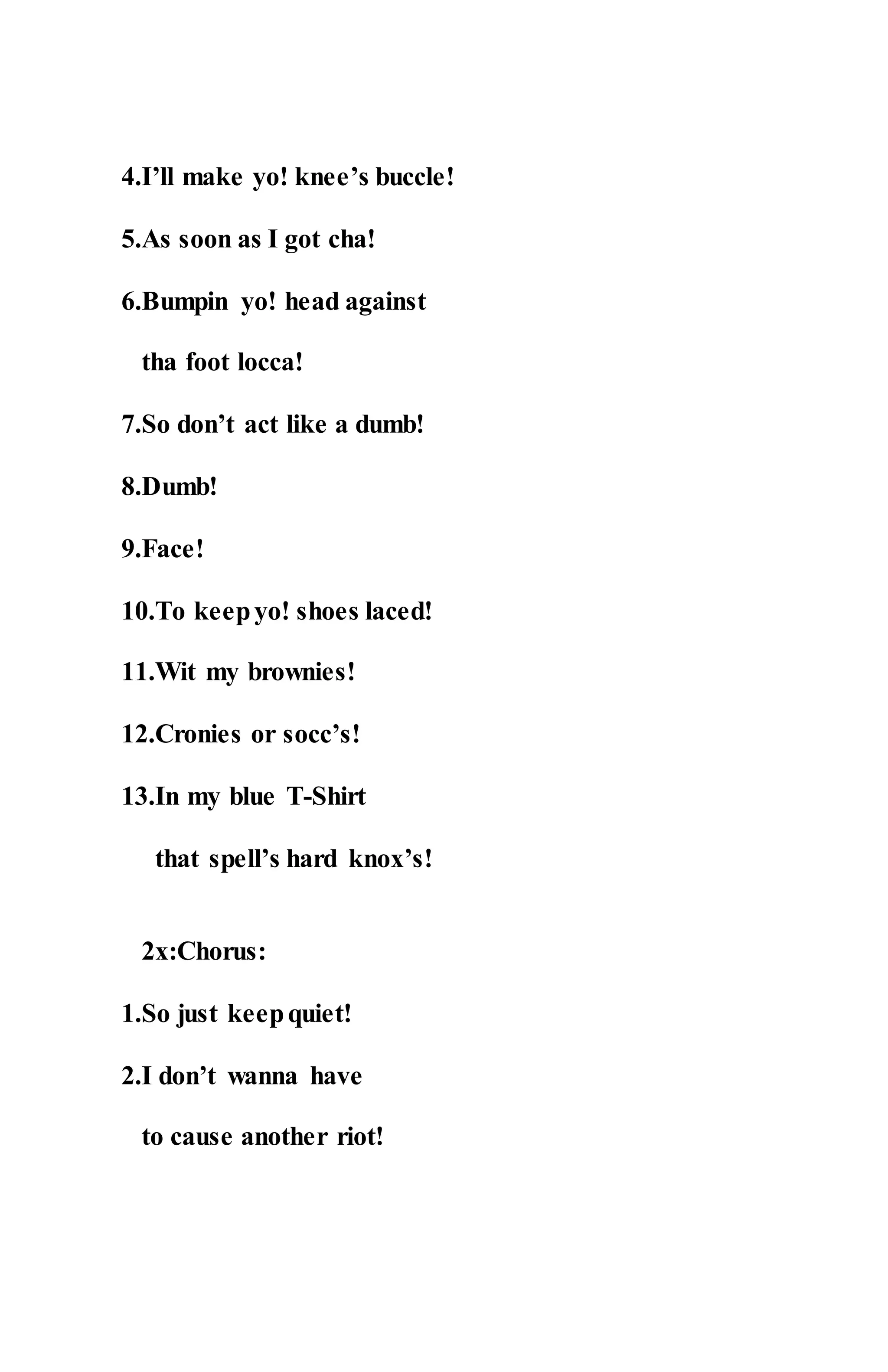 4.I’ll make yo! knee’s buccle!
5.As soon as I got cha!
6.Bumpin yo! head against
tha foot locca!
7.So don’t act like a dumb!
8.Dumb!
9.Face!
10.To keepyo! shoes laced!
11.Wit my brownies!
12.Cronies or socc’s!
13.In my blue T-Shirt
that spell’s hard knox’s!
2x:Chorus:
1.So just keepquiet!
2.I don’t wanna have
to cause another riot!
 