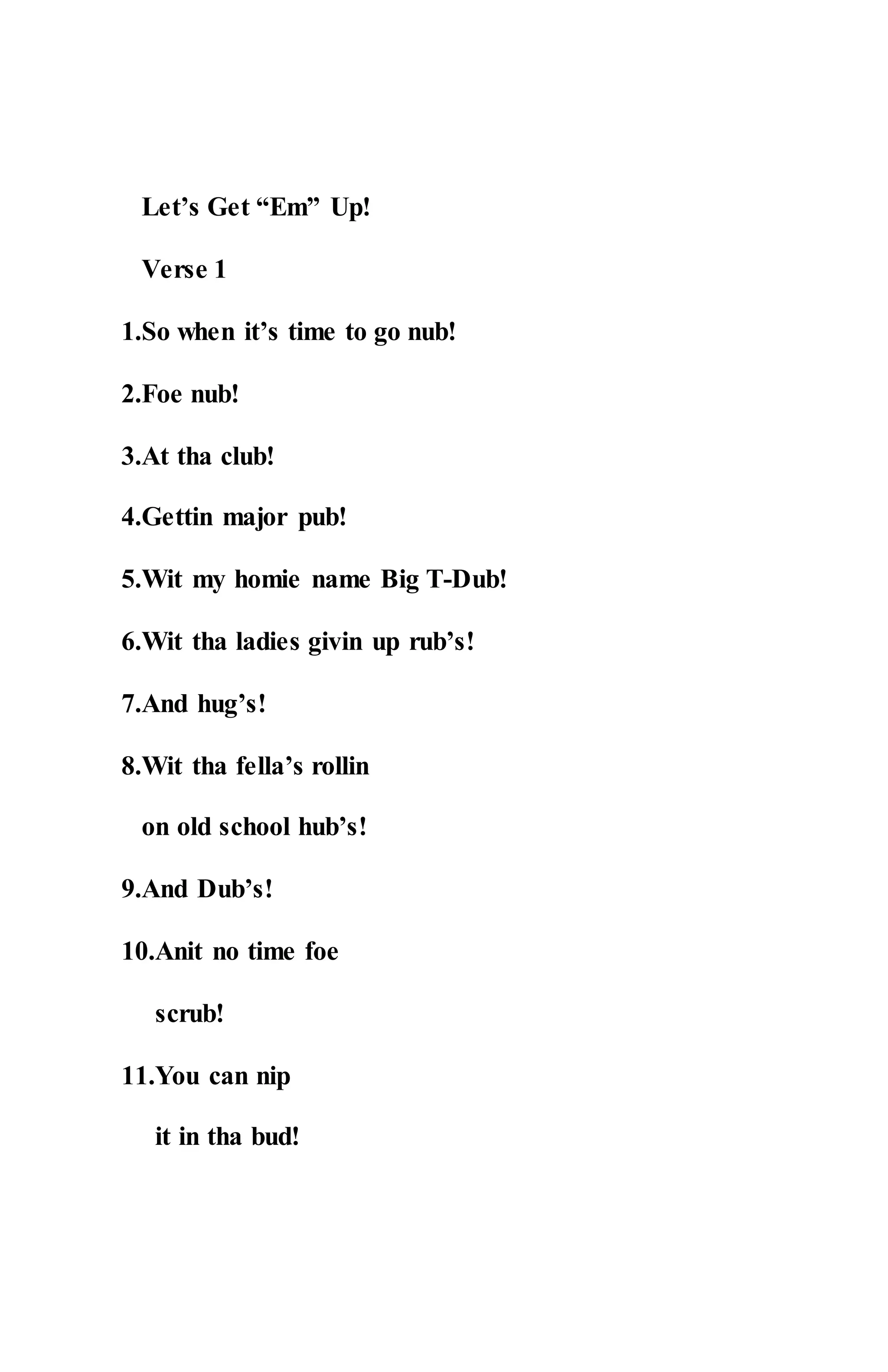 Let’s Get “Em” Up!
Verse 1
1.So when it’s time to go nub!
2.Foe nub!
3.At tha club!
4.Gettin major pub!
5.Wit my homie name Big T-Dub!
6.Wit tha ladies givin up rub’s!
7.And hug’s!
8.Wit tha fella’s rollin
on old school hub’s!
9.And Dub’s!
10.Anit no time foe
scrub!
11.You can nip
it in tha bud!
 