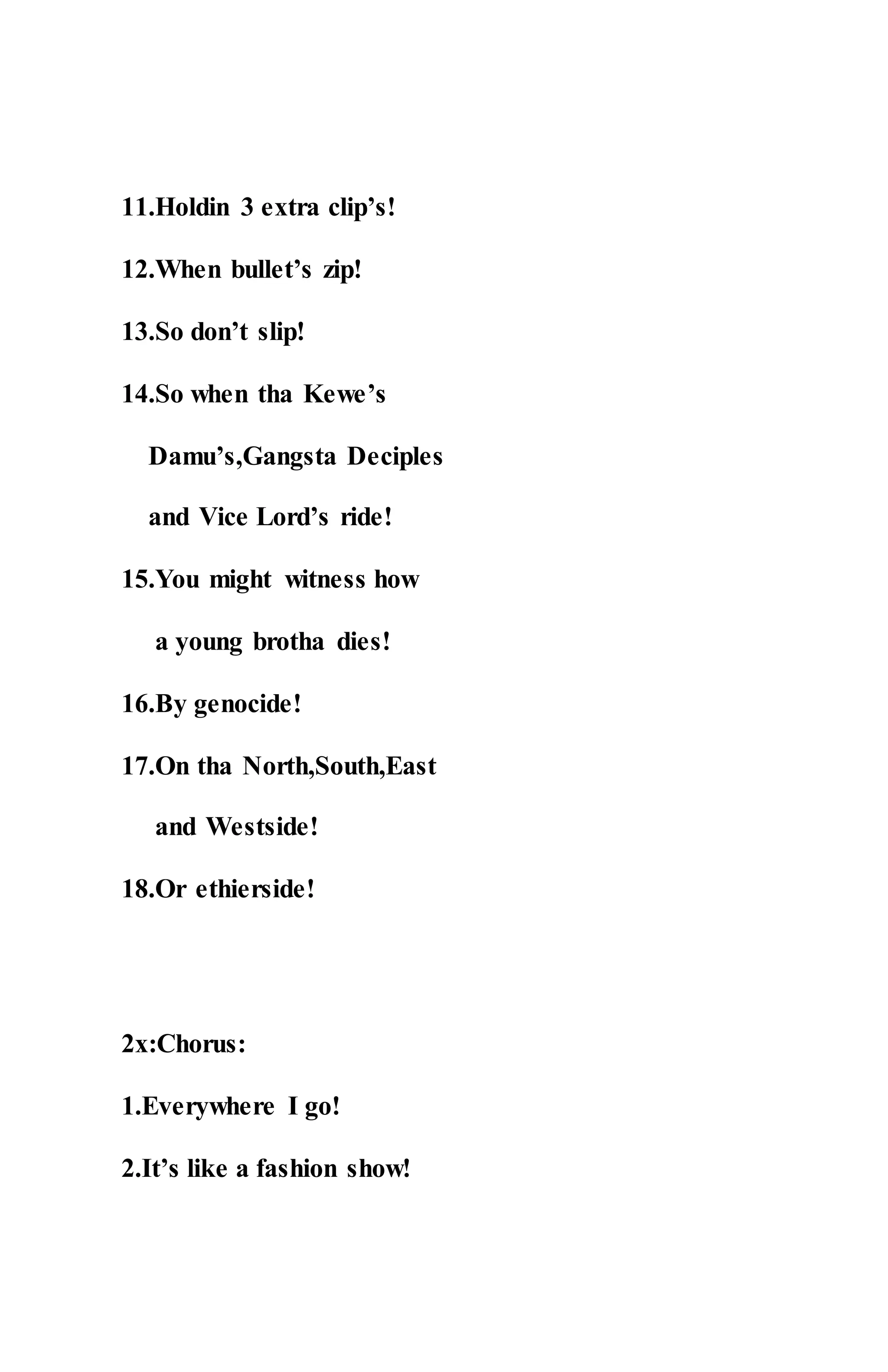 11.Holdin 3 extra clip’s!
12.When bullet’s zip!
13.So don’t slip!
14.So when tha Kewe’s
Damu’s,Gangsta Deciples
and Vice Lord’s ride!
15.You might witness how
a young brotha dies!
16.By genocide!
17.On tha North,South,East
and Westside!
18.Or ethierside!
2x:Chorus:
1.Everywhere I go!
2.It’s like a fashion show!
 