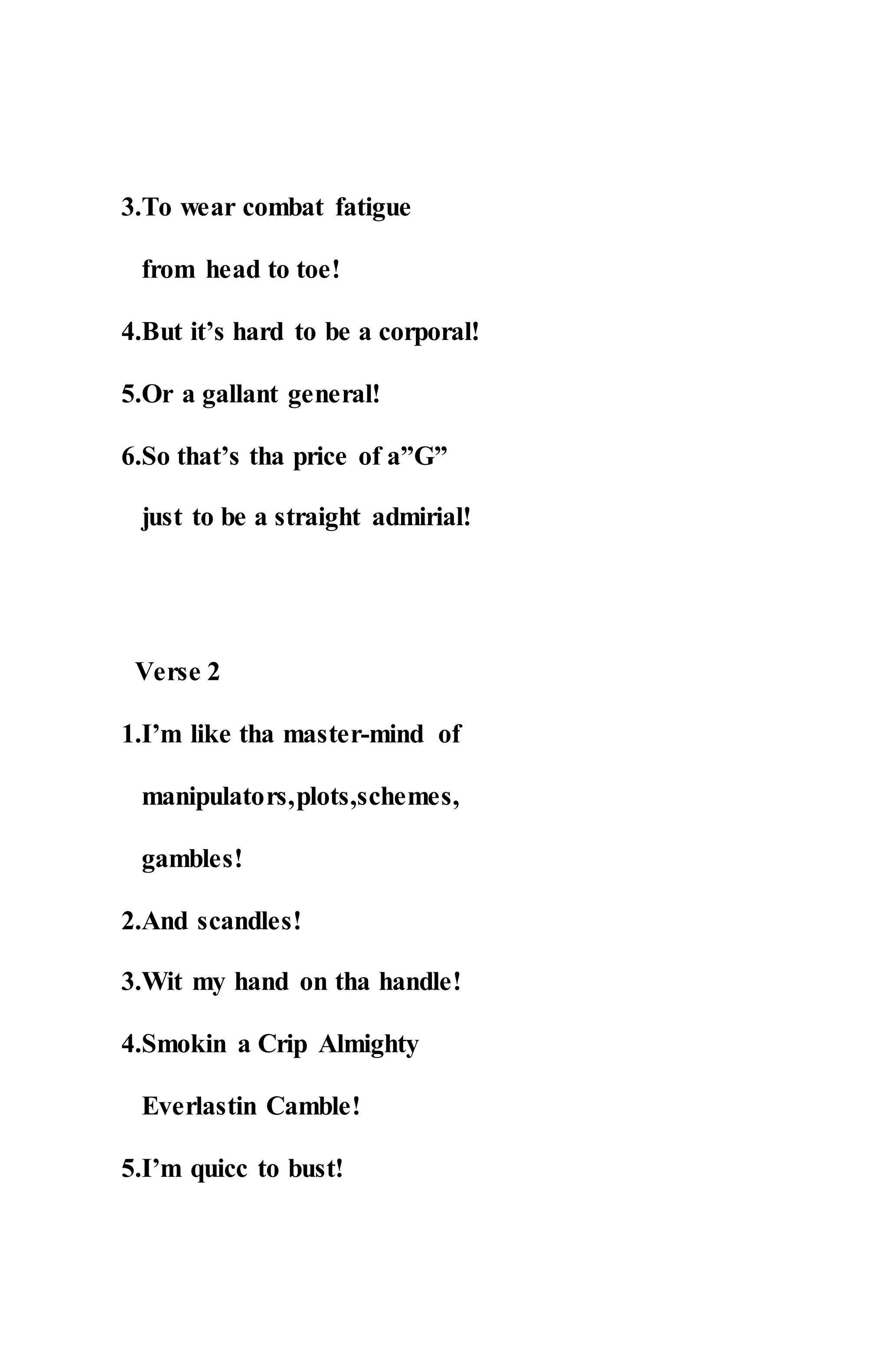 3.To wear combat fatigue
from head to toe!
4.But it’s hard to be a corporal!
5.Or a gallant general!
6.So that’s tha price of a”G”
just to be a straight admirial!
Verse 2
1.I’m like tha master-mind of
manipulators,plots,schemes,
gambles!
2.And scandles!
3.Wit my hand on tha handle!
4.Smokin a Crip Almighty
Everlastin Camble!
5.I’m quicc to bust!
 