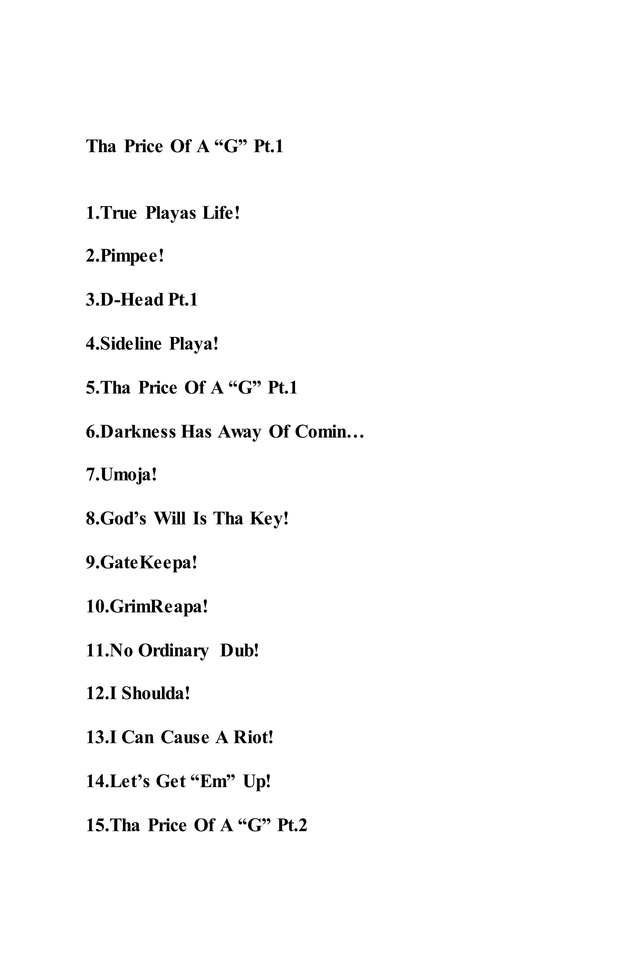 Tha Price Of A “G” Pt.1
1.True Playas Life!
2.Pimpee!
3.D-Head Pt.1
4.Sideline Playa!
5.Tha Price Of A “G” Pt.1
6.Darkness Has Away Of Comin…
7.Umoja!
8.God’s Will Is Tha Key!
9.GateKeepa!
10.GrimReapa!
11.No Ordinary Dub!
12.I Shoulda!
13.I Can Cause A Riot!
14.Let’s Get “Em” Up!
15.Tha Price Of A “G” Pt.2
 