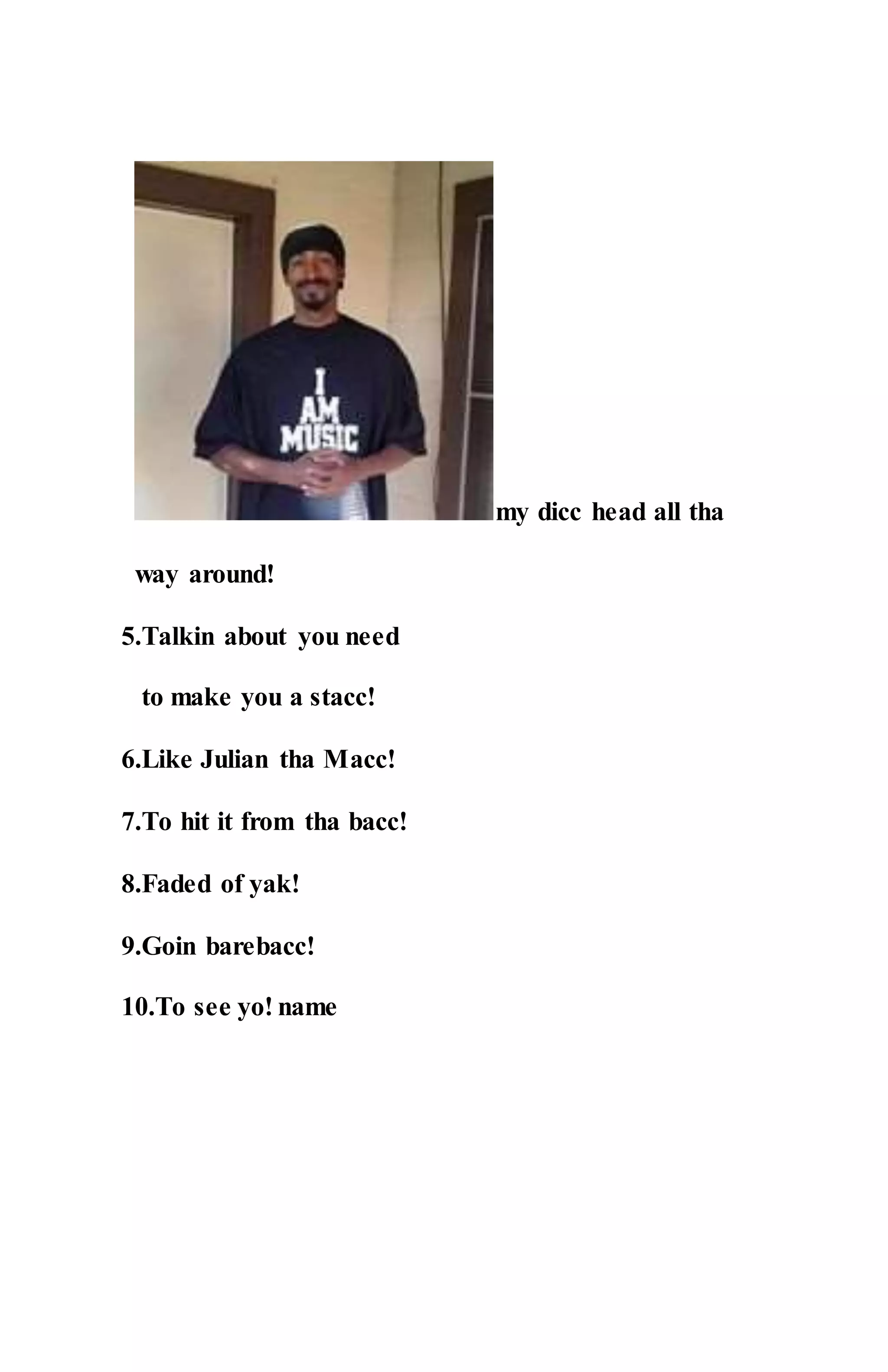 my dicc head all tha
way around!
5.Talkin about you need
to make you a stacc!
6.Like Julian tha Macc!
7.To hit it from tha bacc!
8.Faded of yak!
9.Goin barebacc!
10.To see yo! name
 