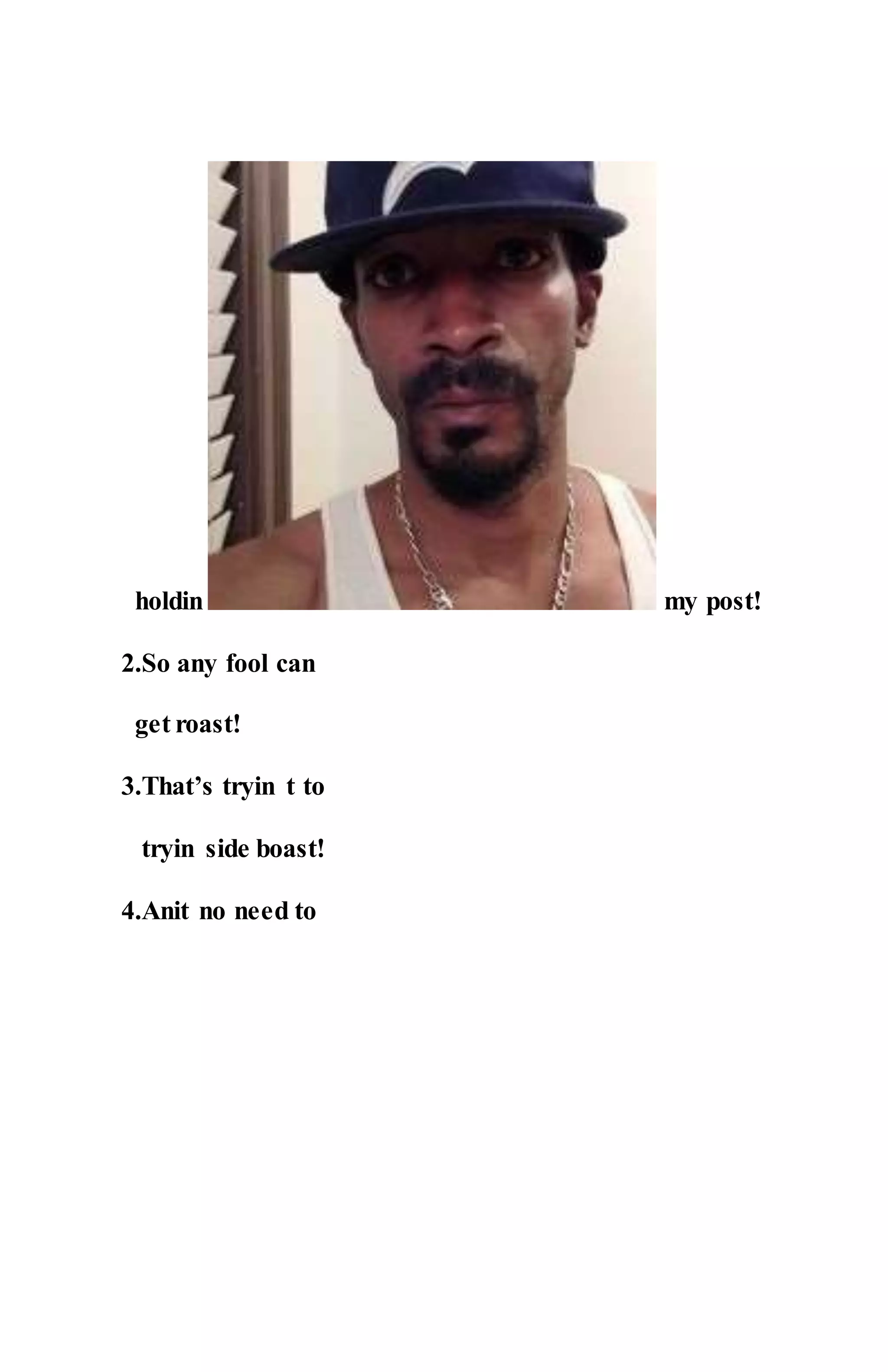 holdin my post!
2.So any fool can
get roast!
3.That’s tryin t to
tryin side boast!
4.Anit no need to
 