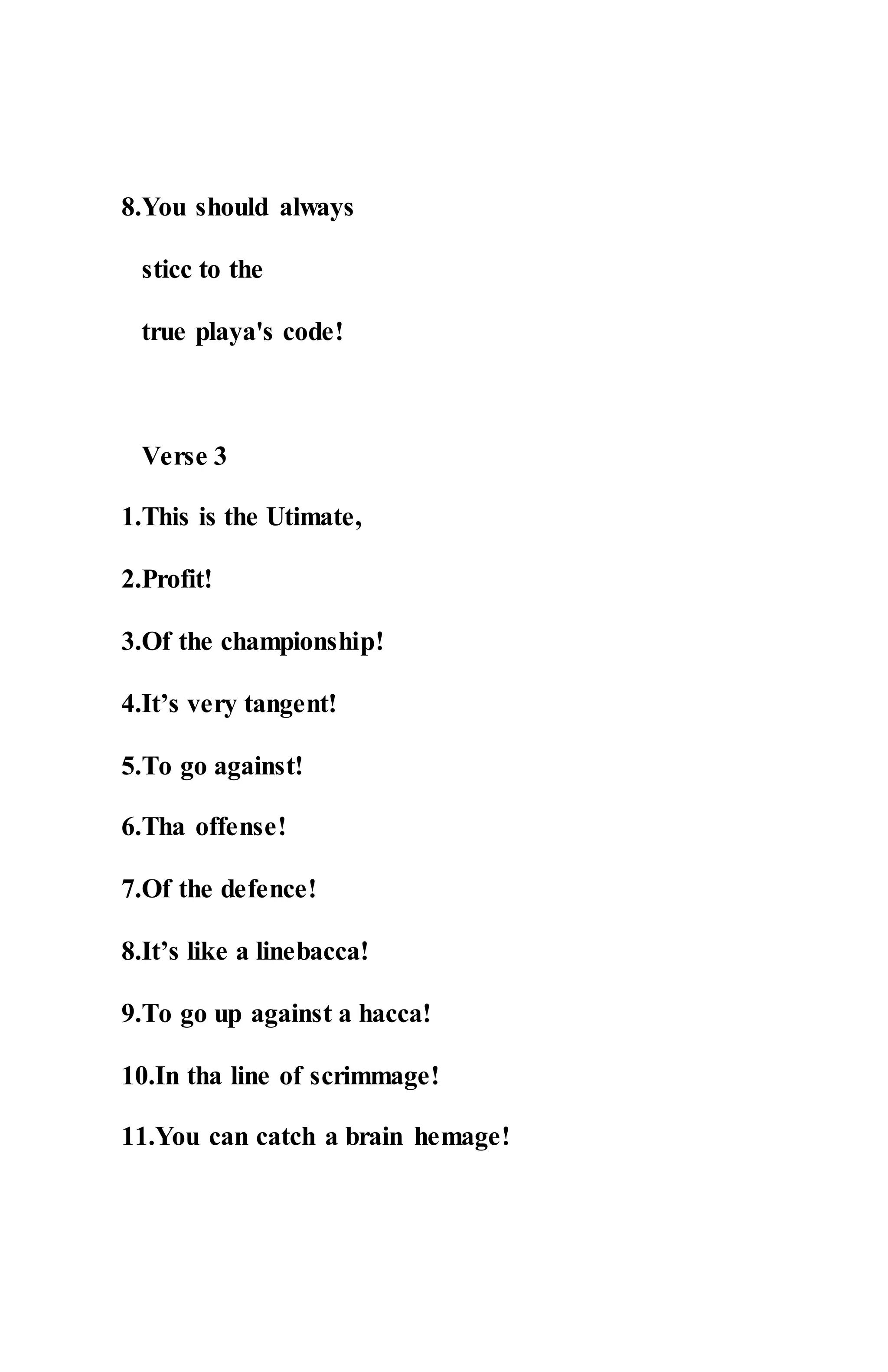 8.You should always
sticc to the
true playa's code!
Verse 3
1.This is the Utimate,
2.Profit!
3.Of the championship!
4.It’s very tangent!
5.To go against!
6.Tha offense!
7.Of the defence!
8.It’s like a linebacca!
9.To go up against a hacca!
10.In tha line of scrimmage!
11.You can catch a brain hemage!
 