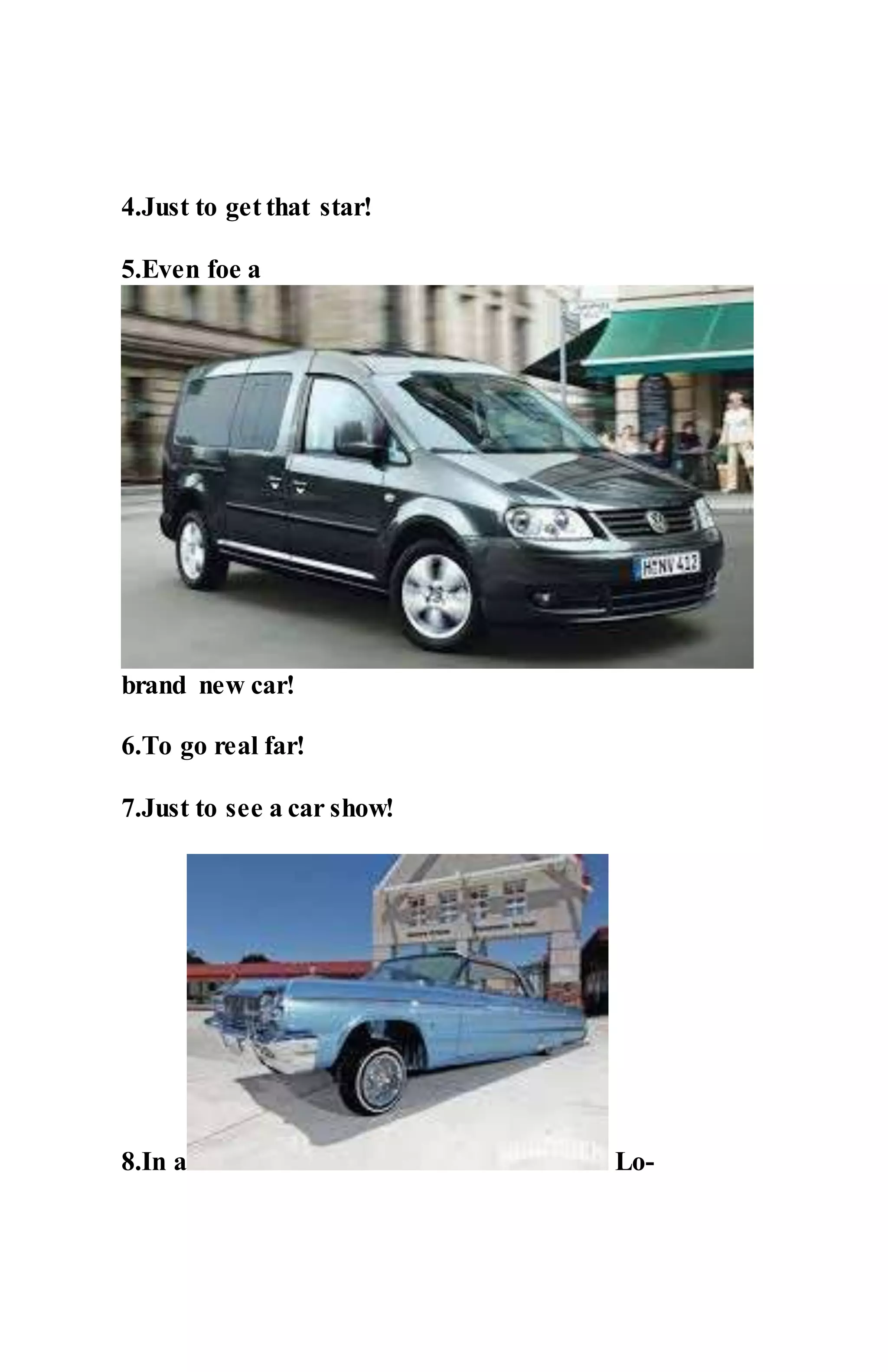 4.Just to get that star!
5.Even foe a
brand new car!
6.To go real far!
7.Just to see a car show!
8.In a Lo-
 