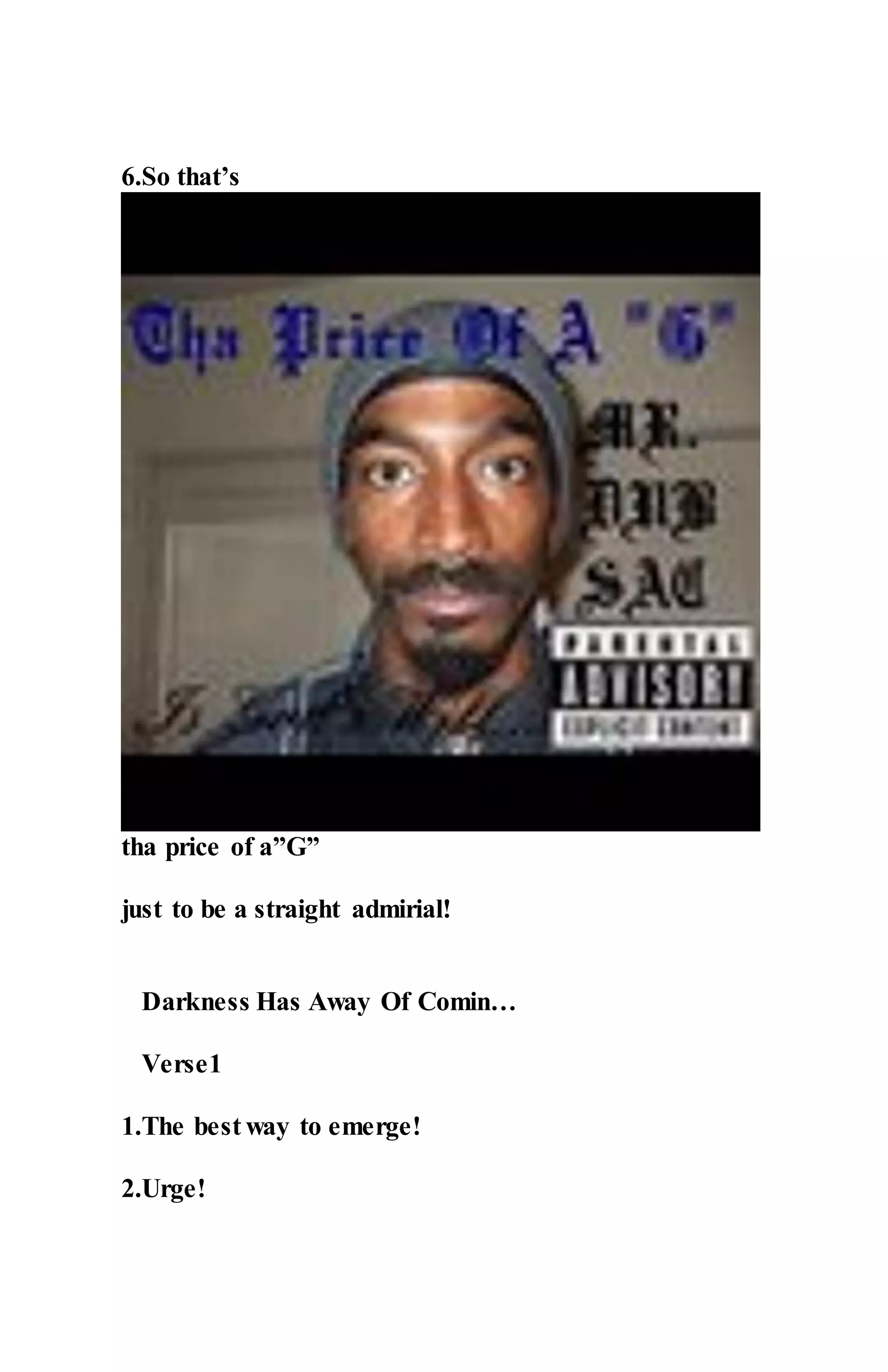 6.So that’s
tha price of a”G”
just to be a straight admirial!
Darkness Has Away Of Comin…
Verse1
1.The best way to emerge!
2.Urge!
 