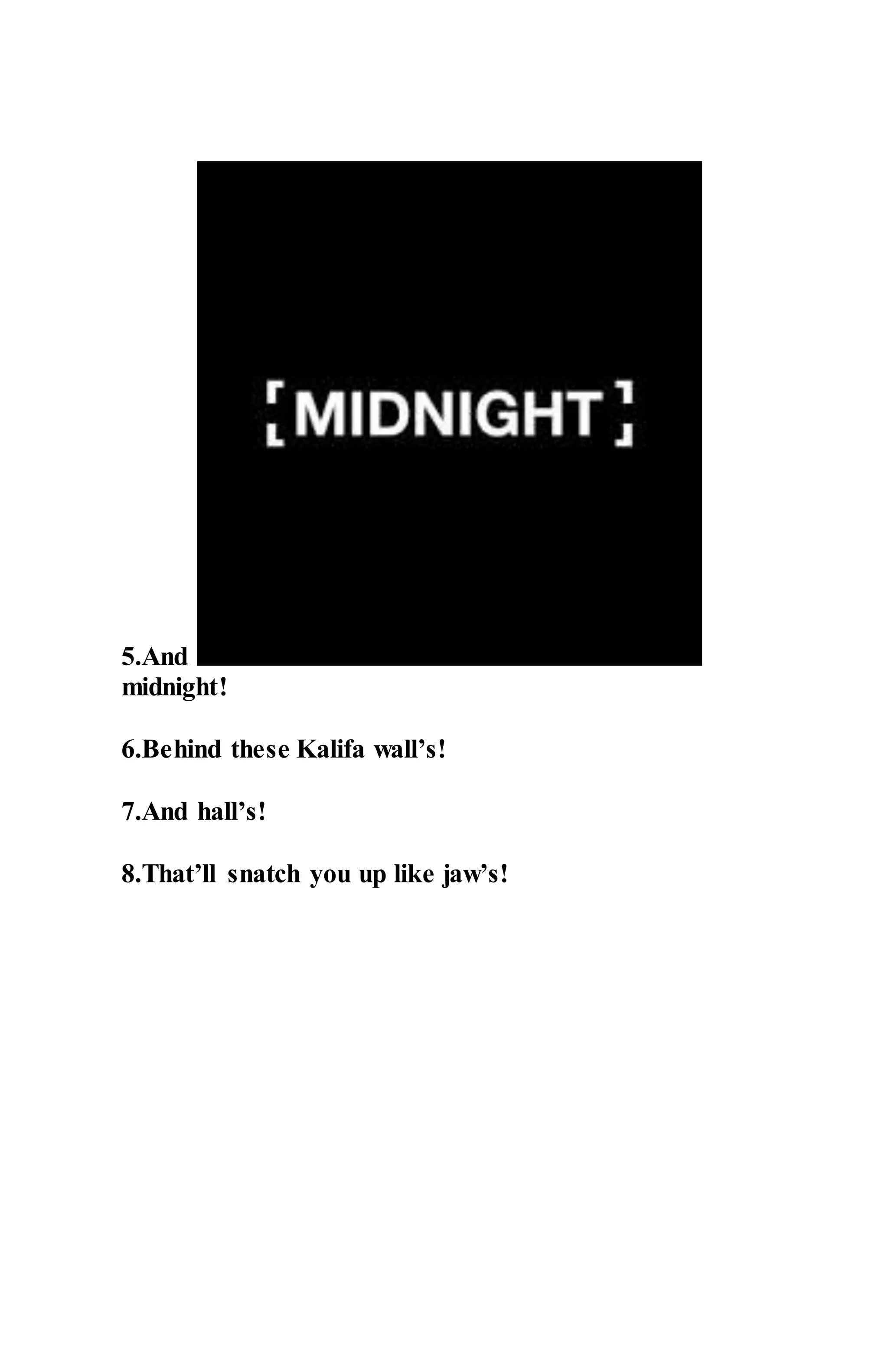 5.And
midnight!
6.Behind these Kalifa wall’s!
7.And hall’s!
8.That’ll snatch you up like jaw’s!
 