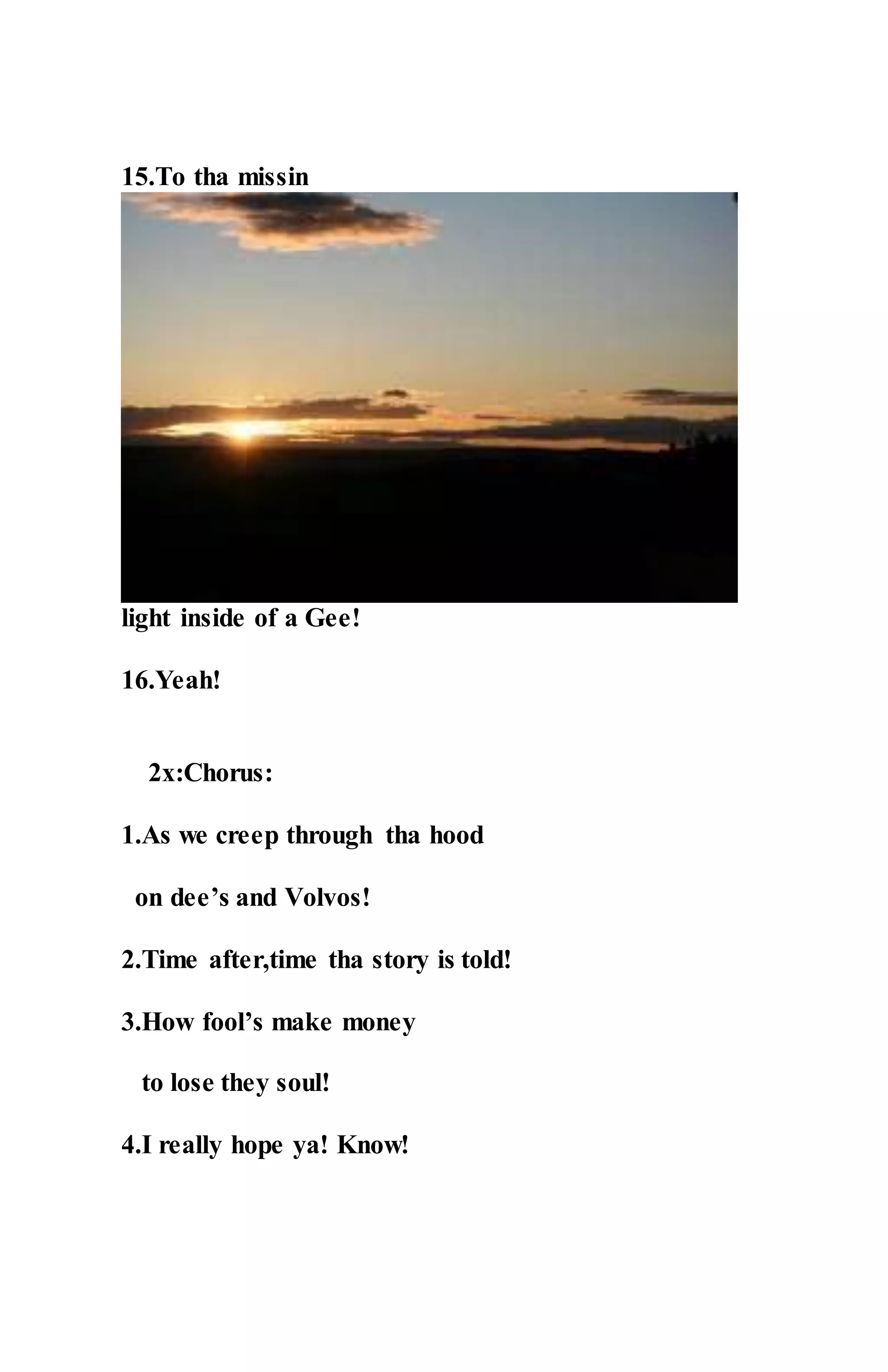 15.To tha missin
light inside of a Gee!
16.Yeah!
2x:Chorus:
1.As we creep through tha hood
on dee’s and Volvos!
2.Time after,time tha story is told!
3.How fool’s make money
to lose they soul!
4.I really hope ya! Know!
 
