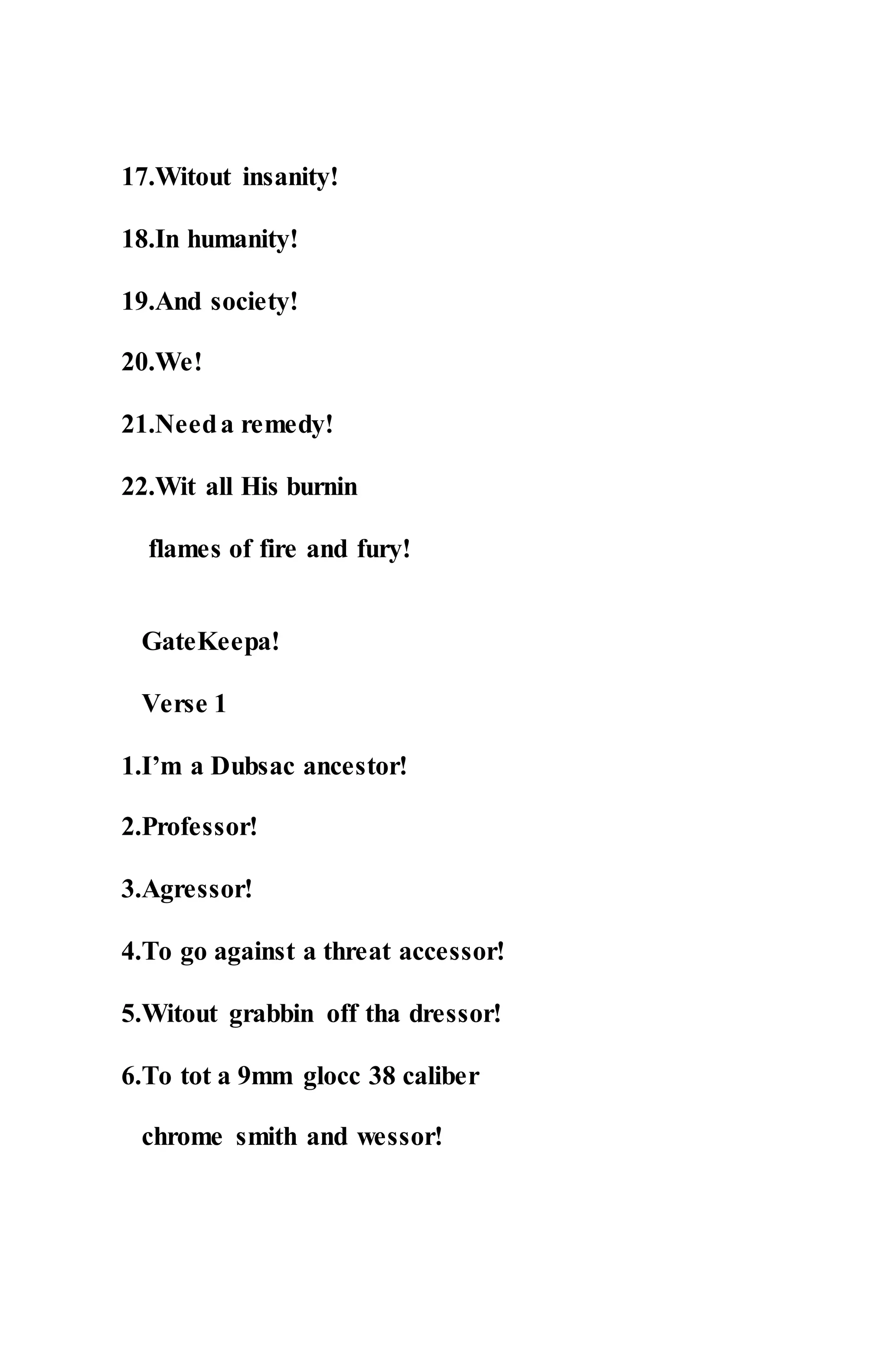 17.Witout insanity!
18.In humanity!
19.And society!
20.We!
21.Needa remedy!
22.Wit all His burnin
flames of fire and fury!
GateKeepa!
Verse 1
1.I’m a Dubsac ancestor!
2.Professor!
3.Agressor!
4.To go against a threat accessor!
5.Witout grabbin off tha dressor!
6.To tot a 9mm glocc 38 caliber
chrome smith and wessor!
 