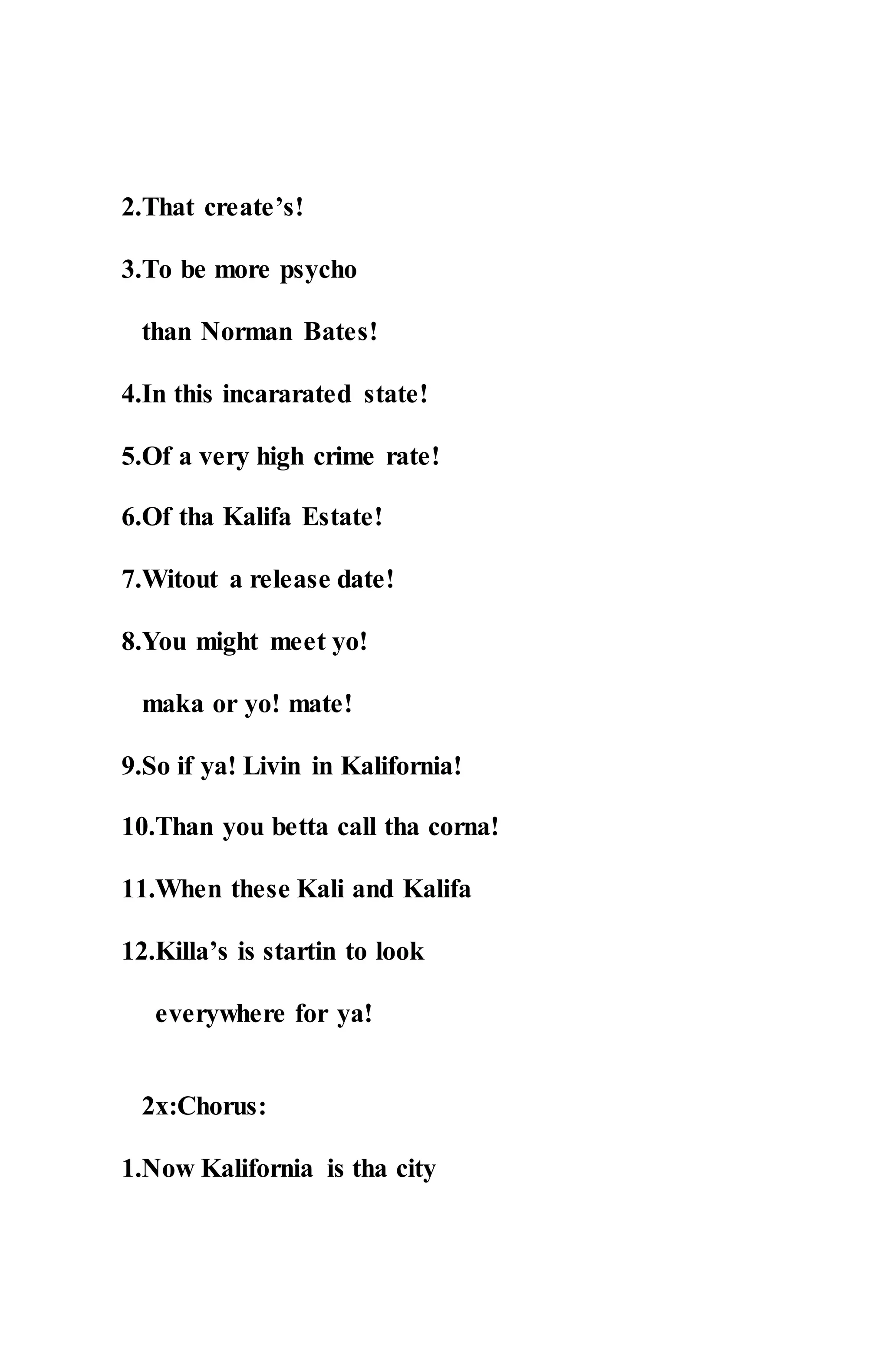 2.That create’s!
3.To be more psycho
than Norman Bates!
4.In this incararated state!
5.Of a very high crime rate!
6.Of tha Kalifa Estate!
7.Witout a release date!
8.You might meet yo!
maka or yo! mate!
9.So if ya! Livin in Kalifornia!
10.Than you betta call tha corna!
11.When these Kali and Kalifa
12.Killa’s is startin to look
everywhere for ya!
2x:Chorus:
1.Now Kalifornia is tha city
 