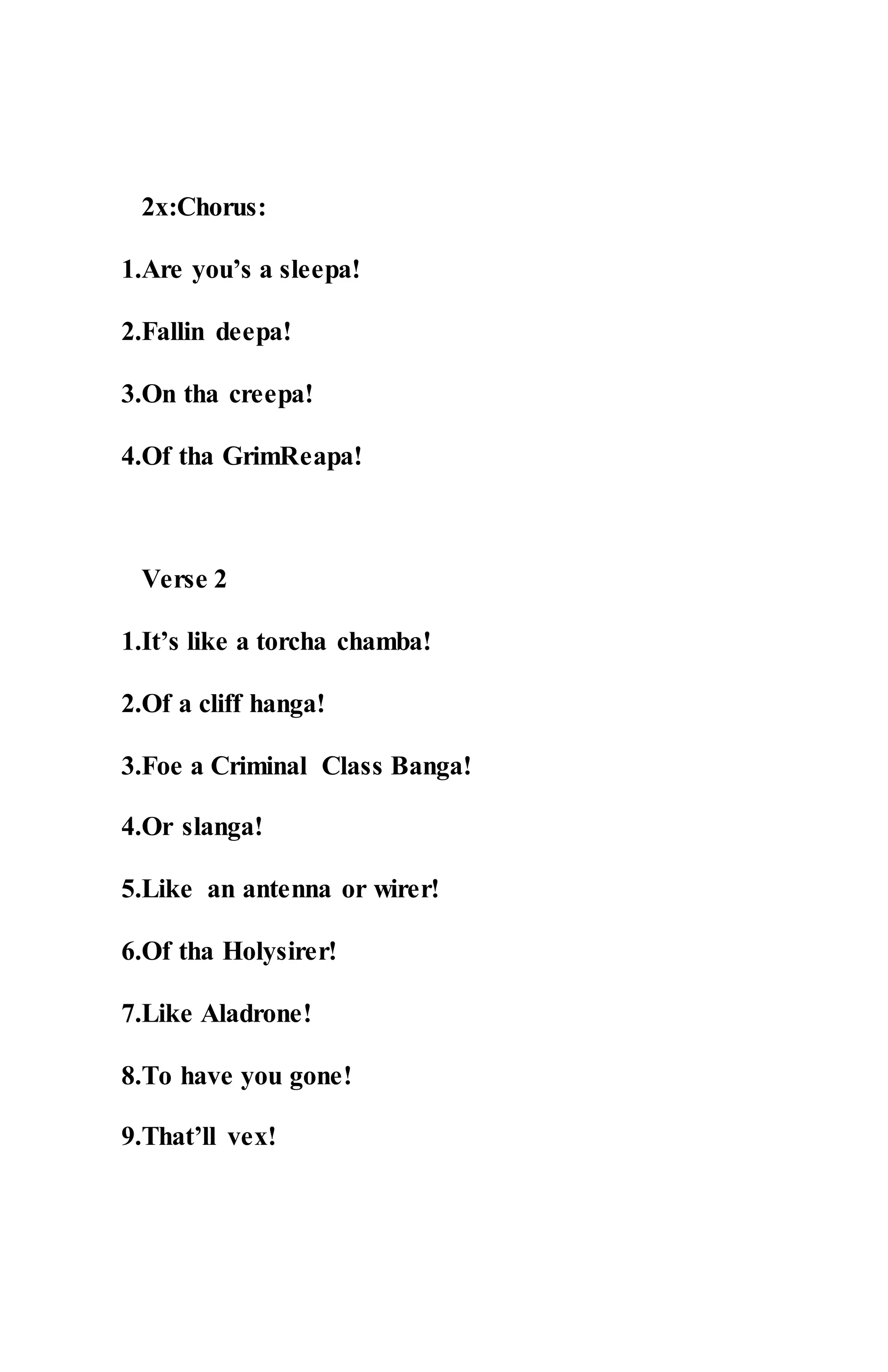 2x:Chorus:
1.Are you’s a sleepa!
2.Fallin deepa!
3.On tha creepa!
4.Of tha GrimReapa!
Verse 2
1.It’s like a torcha chamba!
2.Of a cliff hanga!
3.Foe a Criminal Class Banga!
4.Or slanga!
5.Like an antenna or wirer!
6.Of tha Holysirer!
7.Like Aladrone!
8.To have you gone!
9.That’ll vex!
 
