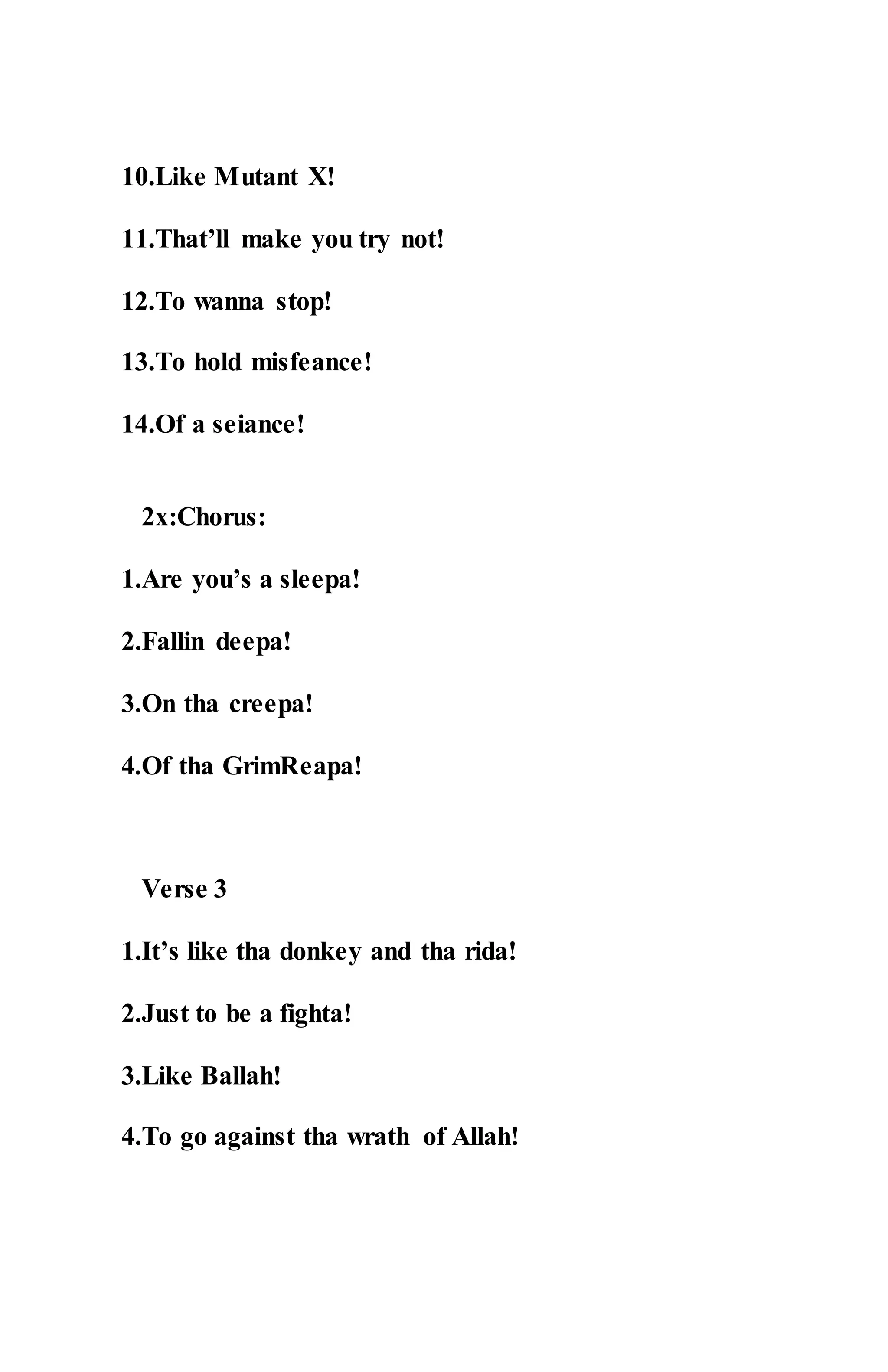 10.Like Mutant X!
11.That’ll make you try not!
12.To wanna stop!
13.To hold misfeance!
14.Of a seiance!
2x:Chorus:
1.Are you’s a sleepa!
2.Fallin deepa!
3.On tha creepa!
4.Of tha GrimReapa!
Verse 3
1.It’s like tha donkey and tha rida!
2.Just to be a fighta!
3.Like Ballah!
4.To go against tha wrath of Allah!
 